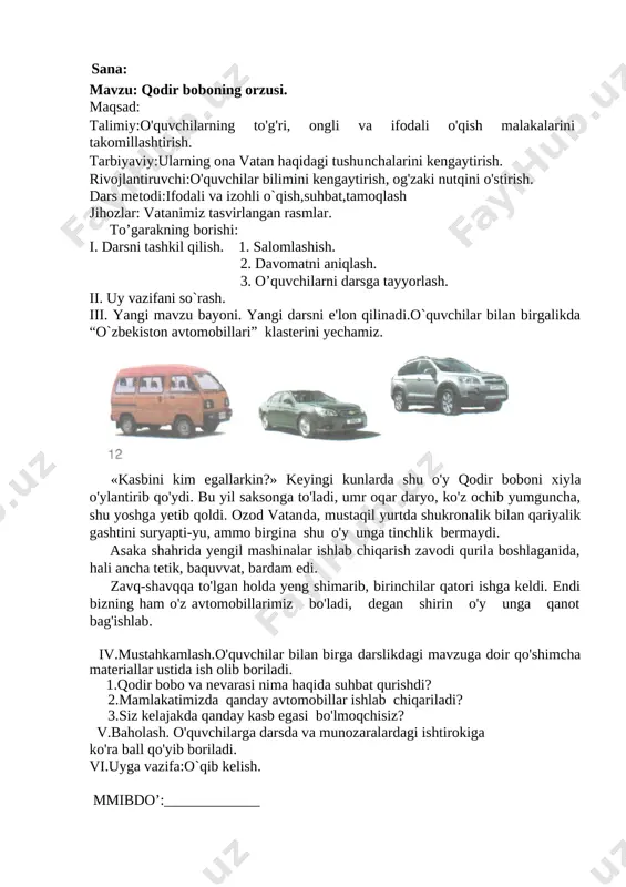 nday kasb egasi bo'lmoqchisiz? v.baholash. o'quvchilarga darsda va munozaralardagi ishtirokiga ko'ra ball qo'yib boriladi. vi.uyga vazifa:o`qib kelish. mmibdo’:_____________ sana: mavzu: ozod vatan mehri. maqsad: talimiy:o'quvchilarning to'g'ri, ongli va ifodali o'qish malakalarini takomillashtirish. tarbiyaviy:ularning ona vatan haqidagi tushunchalarini kengaytirish, muqaddas tuprog'iga muhabbatli bo'lishga o'rgatish. rivojlantiruvchi:o'quvchilar bilimini kengaytirish, og'zaki nutqini o'stirish. dars metodi:ifodali va izohli o`qish,suhbat,tamoqlash jihozlar: vatanimiz tasvirlangan rasmlar. to’garakning borishi: i. darsni tashkil qilish. 1. salomlashish. 2. davomatni aniqlash. 3. o’quvchilarni darsga tayyorlash. ii. uy vazifani so`rash.savol-javob asosida. iii. yangi mavzu bayoni. yangi darsni e'lon qilinadi.doskaga vatanimiz ko`rinishlari tasvirlangan plakatlarr doskaga ilinadi.vatanimizda bo`layotgan o`zgarishlar haqida savol-javob o`tkazamiz. g`ulom shomurodning”ozod vatan mehri”she`ri ustida ishlanadi. [image: ]o'zbekiston - ozod diyor, ko'rkam, buyuk vatandir. tuprog'i zar, xo'p hosildor, bag'ri bog'-u chamandir. dilda tuyib vatan mehrin, yurt haqida o'ylaymiz. shu boisdan uning madhin to'lib-toshib kuylaymiz. garchi bizlar yoshmiz hali oy-u yillar o'tar ekan, olyapmiz ilm, adab. biz ham bo'lurmiz katta. har ertalab qo'msab bizni …