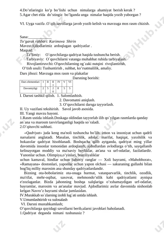 zbekiston respublikasida barcha fuqarolar bir xil huquq va erkinliklarga ega bo’lib, jinsi, irqi, millati, tili, dini, ijtimoiy kelib chiqishi, e'tiqodi, shaxsi va ijtimoiy mavqeidan qafi nazar qonun oldida tengdirlar», deb belgilangani 1992-yil 2- mart kuni o’zbekiston birlashgan millatlar tashkilotiga a'zo bo’ldi 2.murakkab so`zlarning izohli lug`ati bilan ishlash. 3.til bilgan –el biladi matni ustida ishlash. iv.umumlashtirish va xulosalash v. darsni mustahkamlash; o’quvchilarga quyidagi savollarni berib,ularni javoblari baholanadi. 1.qaysi millat vakillari o’zbekiston respublikasi fuqarosi bo’lishi mumkin ? 2. o’zbekiston qachon bmtga a’zo bo’ldi ? 3.sardorning nima uchun opasi nigoraga havasi keldi ? 4.do’stlaringiz ko’p bo’lishi uchun nimalarga ahamiyat berish kerak ? 5.agar chet elda do’stingiz bo’lganda unga nimalar haqida yozib yuborgan ? vi. uyga vazifa .o`qib,savollarga javob yozib kelish va mavzuga mos rasm chizish. sana:____________ to’garak rahbari: karimova shirin mavzu:ajdodlarimiz ardoqlagan qadriyatlar . maqsad: ta’limiy: o`quvchilarga qadriyat haqida tushuncha berish. tarbiyaviy: o`quvchilarni vatanga muhabbat ruhida tarbiyalash. rivojlantiruvchi: o'quvchilarning og`zaki nutqini rivojlantirish, o’tish …