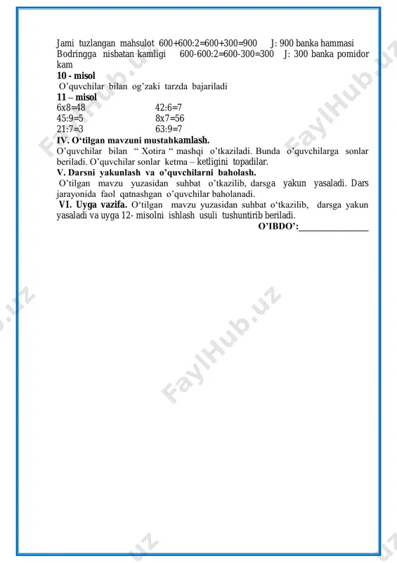 pomidor 600:2 = 300 j:300banka pomodor jami tuzlangan mahsulot 600+600:2=600+300=900 j: 900 banka hammasi bodringga nisbatan kamligi 600-600:2=600-300=300 j: 300 banka pomidor kam 10 - misol o‟quvchilar bilan og‟zaki tarzda bajariladi 11 – misol 6x8=48 42:6=7 45:9=5 8x7=56 21:7=3 63:9=7 iv. o‘tilgan mavzuni mustahkamlash. o‟quvchilar bilan “ xotira “ mashqi o‟tkaziladi. bunda o‟quvchilarga sonlar beriladi. o‟quvchilar sonlar ketma – ketligini topadilar. v. darsni yakunlash va o’quvchilarni baholash. o‟tilgan mavzu yuzasidan suhbat o‟tkazilib, darsga yakun yasaladi. dars jarayonida faol qatnashgan o‟quvchilar baholanadi. vi. uyga vazifa. o„tilgan mavzu yuzasidan suhbat o„tkazilib, darsga yakun yasaladi va uyga 12- misolni ishlash usuli tushuntirib beriladi. o’ibdo’:_______________ sinf: _________________________ sana: ____________________________ 3-dars mavzu: bir xonali songa ko‘paytirish yoki bo‘lishni o‘z ichiga olgan tarkibli masalalar. tengsizliklarni tanlash usuli bilan yechish darsning maqsadi: ta’limiy: o„quvchilarga tengsizliklarni tanlash usuli bilan yechishni tushuntirish, tarkibli masala yechish. tk1: so„z va gaplarni bog„lagan holda o„z fikrini aniq va ravshan ifodalay olish; tk6: …