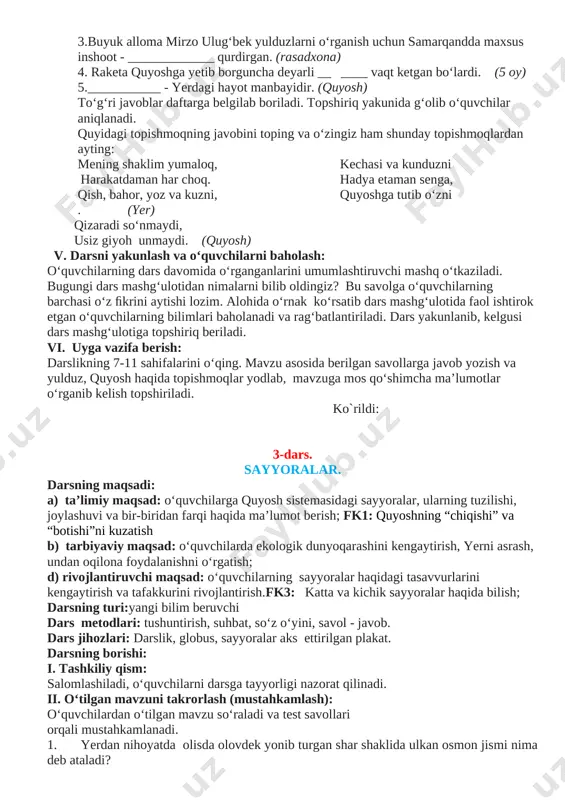 noqsiz nimalarni ko‘rish mumkin?( yulduz lar) 2. shar shaklidagi ulkan osmon jismi? (yulduz) 3. yulduzlar ilmi bilan shug‘ullangan buyuk alloma? ( mirzo ulug‘bek) 4. eng yaqin yulduz? (quyosh) 5. mirzo ulug‘bek qurdirgan inshoot? (rasadxona) multimediali animatsiya ilovasi namoyish etiladi. [image: image13.png] [image: image2.png] o‘quvchilar multimedia ilovasi asosida ko‘rganlarini aytib beradilar. darslik bilan ishlash. darslikda berilgan yulduzlar, quyosh va uning eng yaqin yulduzligi haqidagi matn bilan ishlash. amaliy mashq sinf xonasida birgalikda bajariladi va o‘quvchilarning ﬁkrlari so‘raladi. (koptok oling va uni yer shari deb tasavvur qiling. u holda quyoshning kattaligi taqriban qancha bo‘lishini hisoblang.) sinfdagi barcha o‘quvchilar berilgan ma’lumotlarni daftarlariga yozishlari lozim. videolavha ekran orqali namoyish etiladi. dam olish daqiqasi: “quyoshjon” qo‘shig‘i harakatlari bilan bajariladi. iv. yangi mavzuni mustahkamlash: o‘rganilgan tushunchalar asosida test topshirig‘ini bajarish mustaqil topshiriladi. bu topshiriqning to‘g‘ri yechilishidan har bir o‘quvchining mavzu bo‘yicha olgan bilimlarini tekshirish mumkin. o‘quvchilar partadoshining yozgan javoblarini tekshirib, natijani o‘qituvchi bilan birga tekshiradilar. mustahkamlovchi …