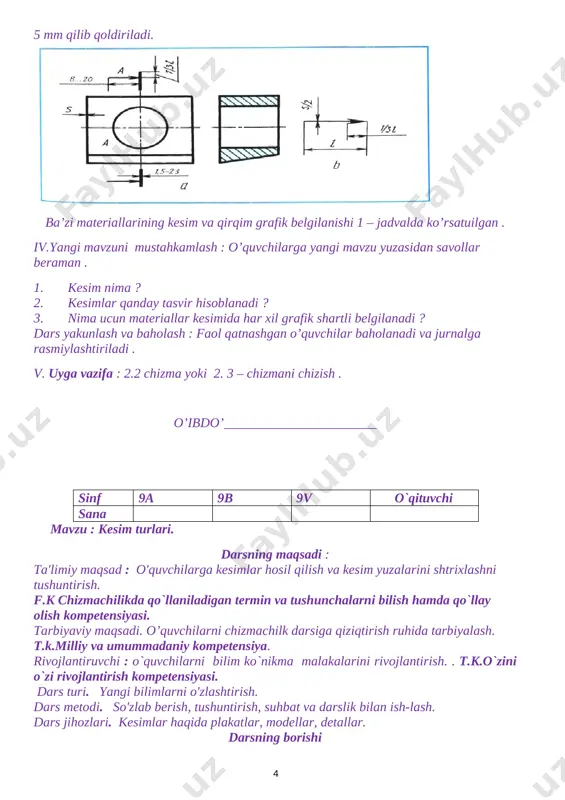 k belgilanishi 1 – jadvalda ko’rsatuilgan . iv.yangi mavzuni mustahkamlash : o’quvchilarga yangi mavzu yuzasidan savollar beraman . 1. kesim nima ? 2. kesimlar qanday tasvir hisoblanadi ? 3. nima ucun materiallar kesimida har xil grafik shartli belgilanadi ? dars yakunlash va baholash : faol qatnashgan o’quvchilar baholanadi va jurnalga rasmiylashtiriladi . v. uyga vazifa : 2.2 chizma yoki 2. 3 – chizmani chizish . o’ibdo’_______________________ sinf 9a 9b 9v o`qituvchi sana mavzu : kesim turlari. darsning maqsadi : ta'limiy maqsad : o'quvchilarga kesimlar hosil qilish va kesim yuzalarini shtrixlashni tushuntirish. f.k chizmachilikda qo`llaniladigan termin va tushunchalarni bilish hamda qo`llay olish kompetensiyasi. tarbiyaviy maqsadi. o’quvchilarni chizmachilk darsiga qiziqtirish ruhida tarbiyalash. t.k.milliy va umummadaniy kompetensiya. rivojlantiruvchi : o`quvchilarni bilim ko`nikma malakalarini rivojlantirish. . t.k.o`zini o`zi rivojlantirish kompetensiyasi. dars turi. yangi bilimlarni o'zlashtirish. dars metodi. so'zlab berish, tushuntirish, suhbat va darslik bilan ish-lash. dars jihozlari. kesimlar haqida plakatlar, modellar, detallar. darsning borishi …