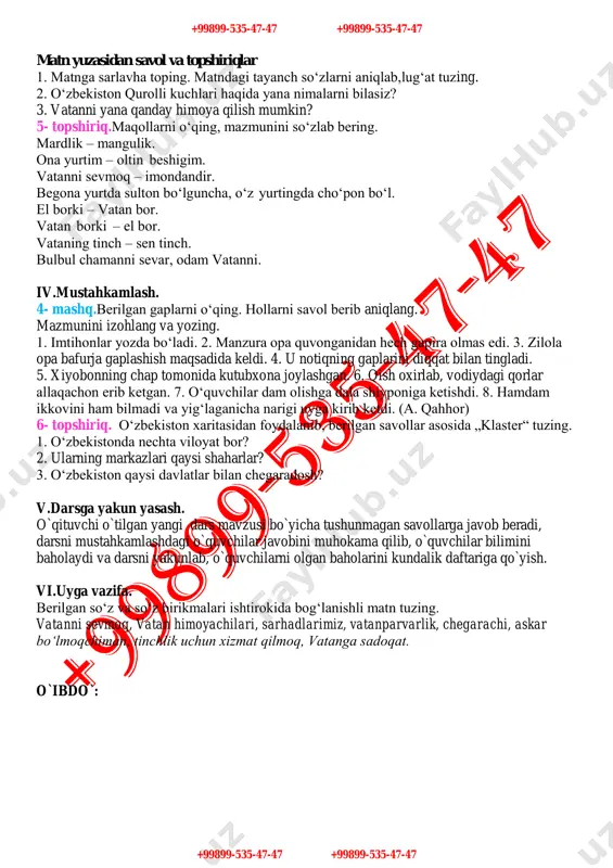 .o`tilganlarni mustahkamlash. uyga berilgan vazifa „vatanimga xizmat qilaman“ mavzusida matnni so`rash,tekshirish va baholash , o`quvchilar bilan o`tilgan mavzular yuzasidan savol-javob va suhbat o`tkazish. iii.yangi mavzu. 3- topshiriq. berilgan suhbatni to‘ldirib, davom ettiring. – vatan sarhadlari deganda nimani tushunasiz? – ………………………………… . – vatanni himoya qilish uchun qanday xislatlarga ega bo‘lish kerak? – ………………………………… . – „ko‘z-qorachig‘idek asrash“ deganda nimani tushunasiz. – ………………………………… . 3- mashq.berilgan gaplarni ona tilingizga tarjima qiling. hollarni o‘zi bog‘langan so‘z bilan birga ko‘chiring. 1. bola epchillik bilan turdi, qisqa va lo‘nda javob berdi. 2. oilada osoyishtalik, hayotda farovonlik, dunyoda tinchlik bo‘lsin. 3. shamol g‘ir-g‘ir esyapti. 4. u ariq bo‘yida o‘tirib, kelgusidagi rejalari haqida ko‘p o‘yladi. 5. sobir bizning fikrimizga qo‘shilib, ma’nodor kulib qo‘ydi. 6. biz universitetda o‘qigan vaqtimizda ularning yoniga teztez borar edik. 7. bizning oilamiz toshkentda yashaydi. 4- topshiriq. matnni o‘qing va berilgan savol va topshiriqlarni bajaring. 1991-yilning 31-avgust kuni „o‘zbekiston respublikasi davlat mustaqilligining asoslari …