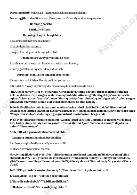 ng umumiy ko’rinishidir. ii.savol-topshiriqlar ustida ishlash. uyga vazifa: o’quvchilar bilimini baholash. 1-11 adabiyot 9-sinf darsning mavzusi:alisher navoiy hayoti va ijodi darsning maqsadi:a)ta’limiy-alisher navoiy hayoti va ijodi haqidagi bilimlarni takomilllashtirish; b)tarbiyaviy-adabiyotga,she’riyatga va shoir ijodiga buyuk hurmat,ehtirom va qiziqish tuyg’ularini tarbiyalash; d)rivojlantiruvchi-o’quvchilarning dunyoqarashi va fikrlash salohiyatini boyitish. datsning turi:noan’anaviy; darsning uslubi:bahs,b.b.b. ,matn ustida ishlash,nazm gulshani; darsning jihozi:darslik,alisher navoiy asarlari,shoir siymosi va tarqatmalar. darsning borishi: tashkiliy ishlar: darsning chaqiriq bosqichida: a)salomlashish,navbatchi axboroti; b)kitob-daftarlar nazorati; d)o’quvchilar diqqatini darsga jalb qilish. o’tgan mavzu va uyga vazifani so’rash: 1.lutfiy merosi va nazariy bilimlar yuzasidan savol-javob; 2.lutfiy g’azallari vatuyuqlaridan yod so’rash; darsning mohiyatini anglash bosqichida: i.nazm gulshani:alisher navoiy ijodidan yod aytish. ii.siz alsher navoiy hayoti vaijodiy merosi haqida nimalarni ayta olasiz. iii.alisher navoiy 1441-yil 9-fevralda xuroson davlatining poytaxti hirot shahrida dunyoga keldi,maktabda o’qib yurgan kezlaridanoq frididdin attorning “mantiq yt-tayr”asarini sevib oqigan,”lison ut-tayr”asarida”…men “mantiq ut-tayr ”matnini to’liq yod olgan edim” ,-deb yozgan edi.siyosiy vaziyatlar tufayli ular oilasi mashhadga …