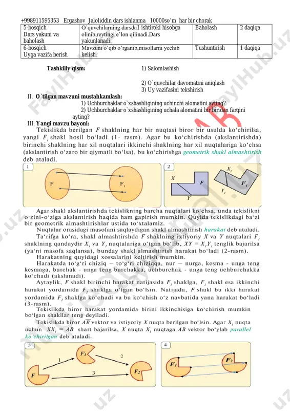 ati aniqlanadi.sinf o’quvchilarining darsga tayyorgarligi tekshiriladi “ tez javob” didaktik o’yini 2 daqiqa 2-bosqich ehtiyoj(refleksiyalarni aniqlash) dars shiori tanlanadi.dars davomida rioya qilish lozim bo’lgan qoidalar belgilanadi. suhbat 2 daqiqa 3- bosqich darsning borishi 1.o’tgan darsni so’rab baholash. 2.yangi mavzu bayoni 3.tarqatma materiallar. 4.test topshiriqlari. 5.”to’g’risini top” o’yini o’ynaladi. 6.fanlararo bog’liqlik. savol-javob izlanish izlanish 5 daqiqa 5 daqiqa 5 daqiqa 5 daqiqa 4 daqiqa 4 daqiqa 4-bosqich mustahkamlash 1.mavzu bo’yicha kitobda keltirilgan misol va masalalar yechiladi. 2.misol va masala yechishda o’quvchilarda uchragan kamchiliklar tushuntiriladi. 3.darslikdagi savollarga javob topiladi. 4.boshqotirma yechiladi. doska bilan ishlash munozara suhbat izlanish 5 daqiqa 2 daqiqa 2 daqiqa 5 daqiqa +998911595353 ergashov jaloliddin dars ishlanma 10000so’m har bir chorak 5-bosqich dars yakuni va baholash o’quvchilarning darsda1 ishtiroki hisobga olinib,reytingi e’lon qilinadi.dars yakunlanadi. baholash 2 daqiqa 6-bosqich uyga vazifa berish mavzuni o’qib o’rganib,misollarni yechib kelish. tushuntirish 1 daqiqa tashkiliy qism: 1) salomlashish 2) o`quvchilar davomatini aniqlash 3) uy …