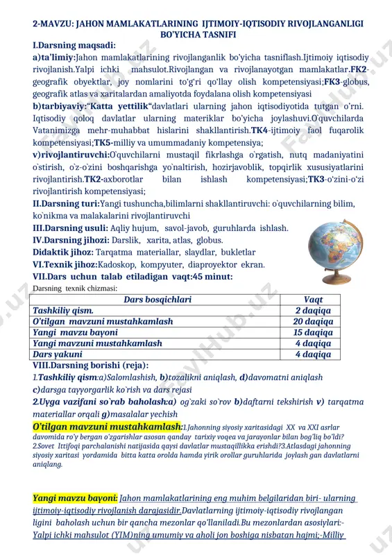 erbiya 12 o’zbekiston ruanda slovakiya 13 svazilend chexiya 14 uganda shveysariya 15 chad 16 efiopiya yangi mavzuni mustahkamlash:1.jahonning siyosiy xaritasidagi xx va xxi asrlar davomida ro’y bergan o’zgarishlar asosan qanday tarixiy voqea va jarayonlar bilan bog’liq bo’ldi?2.sovet ittifoqi parchalanishi natijasida qaysi davlatlar mustaqillikka erishdi?3.atlasdagi jahonning siyosiy xaritasi yordamida bitta katta orolda hamda yirik orollar guruhlarida joylashgan davlatlarni aniqlang. uyga vazifa: mavzuni o’qib o’rganib kelish yozuvsiz xaritani to’ldirish foydalanilgan adabiyotlar: 9-sinf darsligi qo’shimcha adabiyotlar o’quv tarbiyaviy ishlar bo’yicha direktor o’rinbosari:____________h.umarov sana:________________2019 geografiya fani sinf: 9-a9-b 9-d 2-mavzu: jahon mamlakatlarining ijtimoiy-iqtisodiy rivojlanganligi bo’yicha tasnifi i.darsning maqsadi: a)ta’limiy:jahon mamlakatlarining rivojlanganlik bo’yicha tasniflash.ijtimoiy iqtisodiy rivojlanish.yalpi ichki mahsulot.rivojlangan va rivojlanayotgan mamlakatlar.fk2-geografik obyektlar, joy nomlarini to‘g‘ri qo‘llay olish kompetensiyasi;fk3-globus, geografik atlas va xaritalardan amaliyotda foydalana olish kompetensiyasi b)tarbiyaviy:“katta yettilik“davlatlari ularning jahon iqtisodiyotida tutgan o’rni. iqtisodiy qoloq davlatlar ularning materiklar bo’yicha joylashuvi.o`quvchilarda vatanimizga mehr-muhabbat hislarini shakllantirish.tk4-ijtimoiy faol fuqarolik kompetensiyasi;tk5-milliy va umummadaniy kompetensiya; v)rivojlantiruvchi:o`quvchilarni mustaqil fikrlashga o`rgatish, nutq …