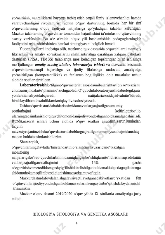 ar keltirilgan. mazkur talablarning o‘quvchilar tomonidan bajarilishini ta’minlash o‘qituvchining asosiy vazifasidir. bu o‘z o‘rnida o‘quv yili boshlanishida pedagoglarningish faoliyatini rejalashtirishiniva harakat strategiyasini belgilab beradi. yuqoridagilarni inobatga olib, mazkur o‘quv dasturida o‘quvchilarni mantiqiy fikrlashini va amaliy ko‘nikmalarini shakllantirishga qaratilgan xalqaro baholash dasturlari (pisa, timss) talablariga mos keladigan topshiriqlar bilan ishlashga mo‘ljallangan amaliy mashg‘ulotlar, laboratoriya ishlari va mavzular kesimida o‘quvchilarmustaqil bajarishga va ijodiy fikrlashga undovchi amaliyotga yo‘naltirilgan (kompetentlikka) va fanlararo bog‘liqlikka doir masalalar uchun alohida soatlar ajratilgan. laboratoriyaishio‘tilgano‘quvmaterialiasosidaunibajarishtartibivao‘tkazishu chunzarurjihozlarto‘plaminio‘zichigaoladi.o‘quvchilaboratoriyaishidabiologikjara yonlarniamaliyotdabajaradi, natijalariasosidajadvalnito‘ldiradi, hisoblaydihamdaxatoliklarnianiqlaydivaxulosayozadi. ushbuo‘quvdasturidaboblarkesimidamavzulargaajratilganumumiy soatlarhajmi keltirilganbo‘lib, ularningtaqsimlanishio‘qituvchitomonidanijodiyyondoshganholdaamalgaoshiriladi. bunda,nazorat ishlari uchun alohida o‘quv soatlari ajratilishizarur.jumladan, taqvim mavzuiyrejanituzishdao‘quvdasturidaboblargaajratilganumumiysoathajmidanchiq magan holdataqsimlanishilozim. shuningdek, o‘quvchilarningdavlatta’limstandartinio‘zlashtirishyuzasidano‘tkazilgan monitoring natijalarigako‘rao‘quvchilarbilimidaaniqlanganbo‘shliqlarnito‘ldirishmaqsadidama vzulargaajratilgansoathajmini 15% gacha o‘zgartirishvametodikkengashyig‘ilishidakelishilganholdamaktabpedagogikakenga shidamuhokamaqilinibtasdiqlanishimaqsadgamuvofiqdir. mazkurdasturdafoydalanishgatavsiyaetilayotganadabiyotlarro‘yxatidan fan o‘qituvchilariijodiyyondashganholdamavzularnikengaytiribo‘qitishdafoydalanishl arimumkin. mazkur o‘quv dasturi 2019/2020 o‘quv yilida ix sinflarda amaliyotga joriy etiladi. (biologiya sitologiya va ge