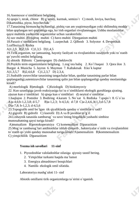 odda bilan qoplangan teri qoplamiga ega, ko`rish organlari rivojlanmagan. ushbu moslanishlar qaysi muhitda yashovchi organizmlar uchun xarakterlidir. a) suv muhiti b) tuproq muhiti c) havo muhiti d)organism muhiti 18.parazit o`simliklarni belgilang. 1.zarpechak 2. qilbosh 3. solyotor 4. devpechak 5.raffleziya 6. rishta a)1,2,5 b)2,3,6 c)1,3,5 d)1,4,5 19.tirik organism, tur jamoaning, hayotiy faoliyati va rivojlanishini susaytirib yoki to`xtatib qo`yuvchi omilni belgilang. a) abiotik b)biotic c)antropogen d) cheklovchi 20.poykilo term organizmlarni belgilang. 1.zog`ora baliq 2. ko`l baqasi 3. qora ilon 3. burgut 4. musicha 5. jayron 6. maymun 7. kaltakesak 8.ko`k kaptar a)1,3,5,7 b)2,4,6,8 c)1,2,3,7 d) 2,3,4, 21.sudralib yuruvchilar tanasining tangachalar bilan, qushlar tanasining parlar bilan qoplanganligi,sutemizuvchilar tanasining qalin jun bilan qoplanganligi qanday moslanishga kiradi? a) morfologik b)etologik c)fiziologik d) biokimyoviy 22. kun uzunligiga javob reaksiyasiga ko`ra o`simliklarni ekologik guruhlarga ajrating. a)uzun kun o`simliklari b) qisqa kun o`simliklari d) neytral o`simliklar . 1.baqlajon 2. pomidor 3. bodiring 4.karam 5. no`xat 6. rediska 7.qoqio`t …