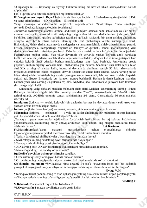 tayyorlangan tarqatma tarqatiladi.barcha o`quvchilar o`z fikrini bildirishi mumkin. 1.xix asr oxiri – xx asr boshlarida kapitalizm taraqqiyotida qanday o`zgarishlar yuz berdi? 2.monopolistik kapitalizmning asosiy belgilari nimalardan iborat? 3.dunyoda qanday harbiy-siyosiy ittifoqlar paydo bo`ldi? 4.monopalistik kapitalizmning o`rni nimada? 5.dars davomida qanday bilimlarga ega bo`ldingiz? iqtidorli o`quvchilarga qo`shimcha savollar: 1.hozirgi kunga qadar hukm surayotgan qanday monopalistik korxonalarni bilasiz? 2.hozirgi davrdagi monopolyalar haqida ma`lumot to`plang. v.baholash: darsda faol o`quvchilar baholanadi? vi.uyga vazifa: 1-mavzu savollariga javob yozib kelish [image: ] o`.t.i.b.d.o` __________________ ____________ ____________ 9-sinf jahon tarixi sana: 9-“a” 9-“b” 9-“d” tarix fani o’qituvchisi: ikromov dilmurod 2-mavzu: industrial sivilizatsiya mavzu: industrial sivilizatsiya mavzuga oid tayanch tushunchalar: industrial sivilizatsiya, ishlab chiqarishning konsentratsiyalashuvi, migratsiya, soatlar soni: 1 soat o`quv jarayonini amalga oshirish texnologiyasi: dars turi: yangi bilim beruvchi metod: suhbat, tushuntirish, “savol-javob” metodi, “jadval texnologiyasi” , “to‘g‘risini top”,aqliy hujum shakl: jamoa, guruhda ishlash jihoz: darslik, multimedialiilovali disk, ko‘rgazmavatarqatmamateriallar. nazorat: o`quvchilarning darsda faolligi kuzatilib, hisobga olib boriladi. …