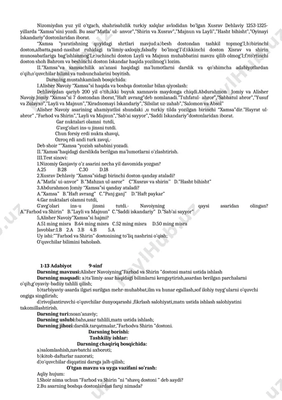 idir. ii.savol-topshiriqlar ustida ishlash. uyga vazifa: o’quvchilar bilimini baholash. 1-11 adabiyot 9-sinf darsning mavzusi:alisher navoiy hayoti va ijodi darsning maqsadi:a)ta’limiy-alisher navoiy hayoti va ijodi haqidagi bilimlarni takomilllashtirish; b)tarbiyaviy-adabiyotga,she’riyatga va shoir ijodiga buyuk hurmat,ehtirom va qiziqish tuyg’ularini tarbiyalash; d)rivojlantiruvchi-o’quvchilarning dunyoqarashi va fikrlash salohiyatini boyitish. datsning turi:noan’anaviy; darsning uslubi:bahs,b.b.b. ,matn ustida ishlash,nazm gulshani; darsning jihozi:darslik,alisher navoiy asarlari,shoir siymosi va tarqatmalar. darsning borishi: tashkiliy ishlar: darsning chaqiriq bosqichida: a)salomlashish,navbatchi axboroti; b)kitob-daftarlar nazorati; d)o’quvchilar diqqatini darsga jalb qilish. o’tgan mavzu va uyga vazifani so’rash: 1.lutfiy merosi va nazariy bilimlar yuzasidan savol-javob; 2.lutfiy g’azallari vatuyuqlaridan yod so’rash; darsning mohiyatini anglash bosqichida: i.nazm gulshani:alisher navoiy ijodidan yod aytish. ii.siz alsher navoiy hayoti vaijodiy merosi haqida nimalarni ayta olasiz. iii.alisher navoiy 1441-yil 9-fevralda xuroson davlatining poytaxti hirot shahrida dunyoga keldi,maktabda o’qib yurgan kezlaridanoq frididdin attorning “mantiq yt-tayr”asarini sevib oqigan,”lison ut-tayr”asarida”…men “mantiq ut-tayr ”matnini to’liq yod olgan edim” ,-deb yozgan edi.siyosiy vaziyatlar tufayli ular oilasi mashhadga ko’chib keladi. …