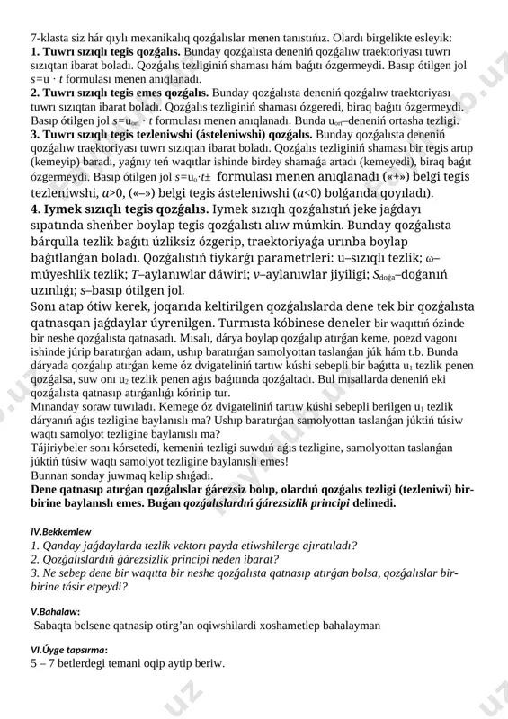 tezliginiń shaması hám baǵıtı ózgermeydi. basıp ótilgen jol s=u · t formulası menen anıqlanadı. 2. tuwrı sızıqlı tegis emes qozǵalıs. bunday qozǵalısta deneniń qozǵalıw traektoriyası tuwrı sızıqtan ibarat boladı. qozǵalıs tezliginiń shaması ózgeredi, biraq baǵıtı ózgermeydi. basıp ótilgen jol s=uort · t formulası menen anıqlanadı. bunda uort–deneniń ortasha tezligi. 3. tuwrı sızıqlı tegis tezleniwshi (ásteleniwshi) qozǵalıs. bunday qozǵalısta deneniń qozǵalıw traektoriyası tuwrı sızıqtan ibarat boladı. qozǵalıs tezliginiń shaması bir tegis artıp (kemeyip) baradı, yaǵnıy teń waqıtlar ishinde birdey shamaǵa artadı (kemeyedi), biraq baǵıt ózgermeydi. basıp ótilgen jol s=uo·t± formulası menen anıqlanadı («+») belgi tegis tezleniwshi, a>0, («–») belgi tegis ásteleniwshi (a fsúyk. bolsa, dene qozǵalısqa keledi. bunda deneniń alǵan tezleniwin anıqlaw ushın qaysı kúshten paydalanamız? bunda teń tásir etuwshi kúsh túsiniginen paydalanıladı. teń tásir etiwshi kúsh delingende denege qoyılǵan barlıq kúshlerdiń geometriyalıq jıyındısı, yaǵnıy nátiyjeli kúsh túsiniledi. bul jaǵdayda [image: c:\users\embergenov jennis\desktop\1.png] tartıw kúshi hám súykelis kúshleriniń vektor jıyındısın koordinata …