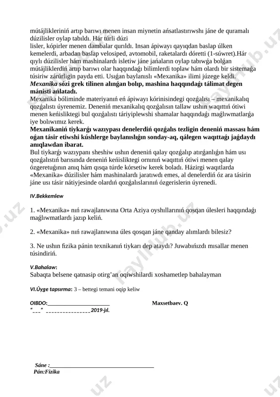 ajlandırıw kompetenciya boyınsha oqıp úyrengenlerin turmıs tájiriybesinenpaydalanǵan jaǵdayda kúndelikli turmısta ushrasatugın mashqalalardı sheshiwde qollana biliw. tayanısh kompetenciyalar: tk 1 tk 2 tk3 tk4 tk 5 pánge tiyisli kompetenciyalar: pk 1 pk2 pk 3 sabaqtıń blok sxeması : № sabaqtıń bólimleri belgilengen waqıt 1 shólkemlestiriw 2 minut 2 ótilgen temanı tákirarlaw 13 minut 3 taza temanıń mazmunı 10 minut 4 bekkemlew 15 minut 5 bahalaw 3 minut 6 úyge tapsırma 2 minut i.shólkemlestiriw: klasqa kirip oqıwshılar menen sálemlesemen, klass tazalıǵın kózden ótkeremen, qatnası anıqlayman. ii. ótilgen temanı tákirarlaw : 1. «mexanika» nıń rawajlanıwına orta aziya oyshıllarınıń qosqan úlesleri haqqındaǵı maǵlıwmatlardı jazıp keliń. 2. «mexanika» nıń rawajlanıwına úles qosqan jáne qanday alımlardı bilesiz? iii.taza temanıń mazmunı: 1-§. denelerdiń qozǵalísí mexanikalıq qozǵalıs dógerek-átirapımızda velosiped, avtomobil hám adamlardıń júriwin, aspanda qustıń, vertolyottıń, samolyottıń hám raketalardıń ushıwın (2-súwret), suwda balıqtıń, akula hám delﬁnlerdiń júziwin, jerdiń quyash átirapında, aydıń jer átirapında aylanıwın baqlaymız. denelerdiń qozǵalısları belgili …