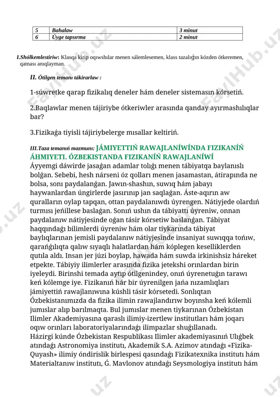 ttiń rawajlaníwínda fizikaníń áhmiyeti. ózbekistanda fizikaníń rawajlaníwí áyyemgi dáwirde jasaǵan adamlar tolıǵı menen tábiyatqa baylanıslı bolǵan. sebebi, hesh nárseni óz qolları menen jasamastan, átirapında ne bolsa, sonı paydalanǵan. jawın-shashın, suwıq hám jabayı haywanlardan úngirlerde jasırınıp jan saqlaǵan. áste-aqırın aw quralların oylap tapqan, ottan paydalanıwdı úyrengen. nátiyjede olardıń turmısı jeńillese baslaǵan. sonıń ushın da tábiyattı úyreniw, onnan paydalanıw nátiyjesinde oǵan tásir kórsetiw baslanǵan. tábiyat haqqındaǵı bilimlerdi úyreniw hám olar tiykarında tábiyat baylıqlarınan jemisli paydalanıw nátiyjesinde insaniyat suwıqqa tońıw, qarańǵılıqta qalıw sıyaqlı halatlardan hám kóplegen keselliklerden qutıla aldı. insan jer júzi boylap, hawada hám suwda irkinishsiz háreket etpekte. tábiyiy ilimlerler arasında fizika jetekshi orınlardan birin iyeleydi. birinshi temada aytıp ótilgenindey, onıń úyrenetuǵın tarawı keń kólemge iye. fizikanıń hár bir úyrenilgen jańa nızamlıqları jámiyettiń rawajlanıwına kúshli tásir kórsetedi. sonlıqtan ózbekistanımızda da fizika ilimin rawajlandırıw boyınsha keń kólemli jumıslar alıp barılmaqta. bul jumıslar menen tiykarınan ózbekistan ilimler akademiyasına qaraslı ilimiy-izertlew institutları hám joqarı oqıw …