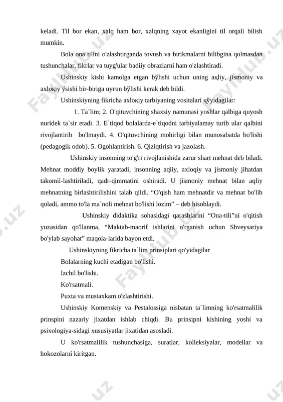 fikricha ta`lim prinsiplari qo'yidagilar bolalarning kuchi etadigan bo'lishi. izchil bo'lishi. ko'rsatmali. puxta va mustaxkam o'zlashtirishi. ushinskiy komenskiy va pestalossiga nisbatan ta`limning ko'rsatmalilik prinspini nazariy jixatdan ishlab chiqdi. bu prinsipni kishining yoshi va psixologiya-sidagi xususiyatlar jixatidan asosladi. u ko'rsatmalilik tushunchasiga, suratlar, kolleksiyalar, modellar va hokozolarni kiritgan. ushinskiy o'quv materialni anglab, puxta va mustaxkam o'zlashtirishga e`tibor berdi. o'quv materiallarini takrorlash xaqida to'liq metodikani ishlab chiqdi. ushinskiy ta`lim prosessida ikki stadiya borligini ko'rsatdi: birinchidan, bolalar o'qituvchining raxbarligi bilan buyum yoki xodisani kuzatadilar va shu buyum yoki xodisa xaqida umumiy tushuncha xosil qiladilar. buning o'zi uchga bo'linadi: 1.bolalar o'qituvchining raxbarligida buyum yoki xodisani bevosita o'zlashtiradilar. 2.o'qituvchining raxbarligida o'rganilayotgan buyum yoki xodisa to'g'risida olgan tasavvurlarini bir-biridan ajratadi, farq qiladi, solishtirib ko'radilar ular to'g'risida tushuncha xosil qiladilar. 3.o'qituvchi o'zi izox berib, bolalar olgan tushunchalarni to'ldiradi, asosiy momentlarni ikkinchi darajali momentlardan ayirib, tushunchalarni bir sestemaga soladi. ushinskiy “rus tilining dastlabgi o'qitish”nomli maqolasida metodik ko'rsatmalar berdi. uning fikricha …