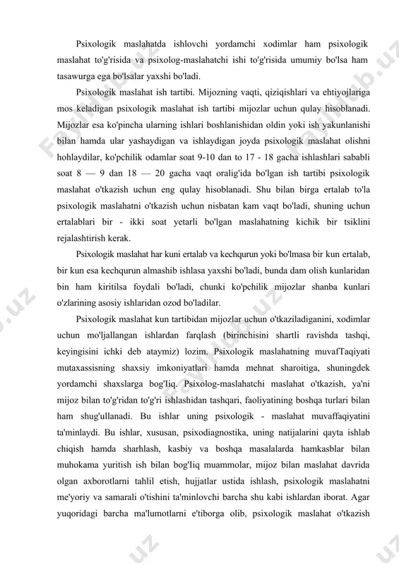 ka, uning natijalarini qayta ishlab chiqish hamda sharhlash, kasbiy va boshqa masalalarda hamkasblar bilan muhokama yuritish ish bilan bog'iiq muammolar, mijoz bilan maslahat davrida olgan axborotlarni tahlil etish, hujjatlar ustida ishlash, psixologik maslahatni me'yoriy va samarali o'tishini ta'minlovchi barcha shu kabi ishlardan iborat. agar yuqoridagi barcha ma'lumotlarni e'tiborga olib, psixologik maslahat o'tkazish uchun mutaxassis o'rtacha qancha vaqt sarflashi mumkinligi (mijoz bilan shaxsan ishlash nazarda tutiladi), shuningdek psixologik maslahat bilan bog'iiq barcha ishlar, mijoz bilan ishlash vaqti hamda boshqa masalalarga sarflanadigan vaqt bir-biriga to'g'ri kelishi zarur. shunday taxminiy nisbatni psixologik maslahat ishlarini rejalashtirishda e'tiborda tutish shart. psixologik maslahatchining shaxsiy ish tartibini o'rnatishda uning shaxsiy xususiyatlari, xususan unga odatiy bo'lgan kun tartibi, ish va dam olish vaqtini ko'zda tutish lozim. ayrim insonlar uchun ertalab eng samarali ish vaqti bo'lsa, boshqalar uchun kechki vaqt shunday ahamiyatli bo'lishi mumkin. ayrimlar ishni osongina boshlasalar, biroq tezda charchab qoladilar. boshqalar juda sekin ish boshlasalar-da, uzoq vaqt …