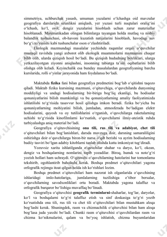 yordam beradi. o‘quv yili oxirida o‘tiladigan “geometrik yasash”, “parallellik”, simmetriya, uchburchak yasash, umuman yuzalarni o‘lchashga oid mavzular geografiya darslarida uzunlikni aniqlash, yer yuzasi turli nuqtalari oralig‘ini o‘lchash, ko‘l, orol, dengiz yuzalarini hisoblash uchun zarur materiallar hisoblanadi. matematikadan olingan bilimlarga tayangan holda mutlaq va nisbiy balandlik tushunchasi, ob-havoni kuzatish natijalarini hisoblash, havodagi suv bo‘g‘i to‘yinishi kabi tushunchalar oson o‘zlashtiriladi. ekologik mazmundagi masalalar yechishda raqamlar orqali o‘quvchilar mustaqil ravishda yangi axborot olib ekologik muammolarni mazmunini chuqur bilib olib, ularda qiziqish hosil bo‘ladi. bu qiziqish hududning boyliklari, ularga yetkazilayotgan ziyonni aniqlashni, insonning tabiatga ta’siri oqibatlarini bilib olishga olib keladi. keyinchalik esa bunday masalalardan geografiyaning barcha kurslarida, rolli o‘yinlar jarayonida ham foydalansa bo‘ladi. maktabda fizika fani bilan geografiya predmetini bog‘lab o‘qitishni taqozo qiladi. maktab fizika kursining mazmuni, o‘qituvchiga, o‘quvchilarda dunyoning moddiyligi va undagi hodisalarning bir-biriga bog‘liq ekanligi, bu hodisalar qonuniyatlarini bilish mumkinligi va bu qonuniyatlarning amaliy faoliyatimizda ishlatilishi to‘g‘risida tasavvur hosil qilishga imkon beradi. …