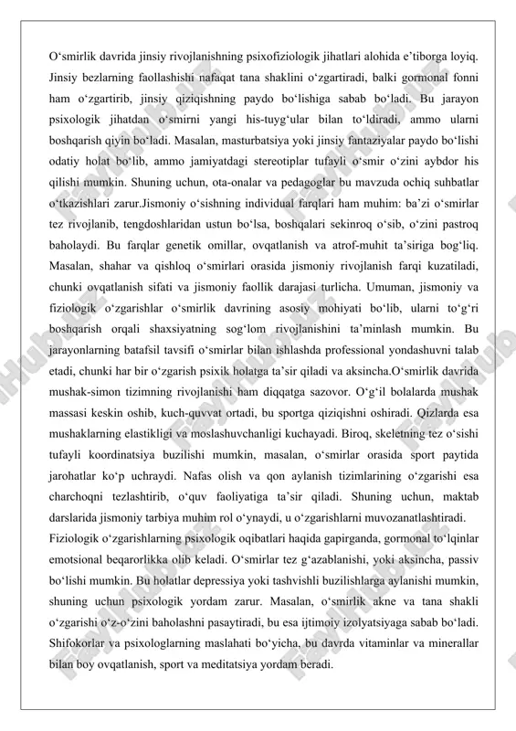 r his qilishi mumkin. shuning uchun, ota-onalar va pedagoglar bu mavzuda ochiq suhbatlar o‘tkazishlari zarur.jismoniy o‘sishning individual farqlari ham muhim: ba’zi o‘smirlar tez rivojlanib, tengdoshlaridan ustun bo‘lsa, boshqalari sekinroq o‘sib, o‘zini pastroq baholaydi. bu farqlar genetik omillar, ovqatlanish va atrof-muhit ta’siriga bog‘liq. masalan, shahar va qishloq o‘smirlari orasida jismoniy rivojlanish farqi kuzatiladi, chunki ovqatlanish sifati va jismoniy faollik darajasi turlicha. umuman, jismoniy va fiziologik o‘zgarishlar o‘smirlik davrining asosiy mohiyati bo‘lib, ularni to‘g‘ri boshqarish orqali shaxsiyatning sog‘lom rivojlanishini ta’minlash mumkin. bu jarayonlarning batafsil tavsifi o‘smirlar bilan ishlashda professional yondashuvni talab etadi, chunki har bir o‘zgarish psixik holatga ta’sir qiladi va aksincha.o‘smirlik davrida mushak-simon tizimning rivojlanishi ham diqqatga sazovor. o‘g‘il bolalarda mushak massasi keskin oshib, kuch-quvvat ortadi, bu sportga qiziqishni oshiradi. qizlarda esa mushaklarning elastikligi va moslashuvchanligi kuchayadi. biroq, skeletning tez o‘sishi tufayli koordinatsiya buzilishi mumkin, masalan, o‘smirlar orasida sport paytida jarohatlar ko‘p uchraydi. nafas olish va qon aylanish tizimlarining o‘zgarishi esa …