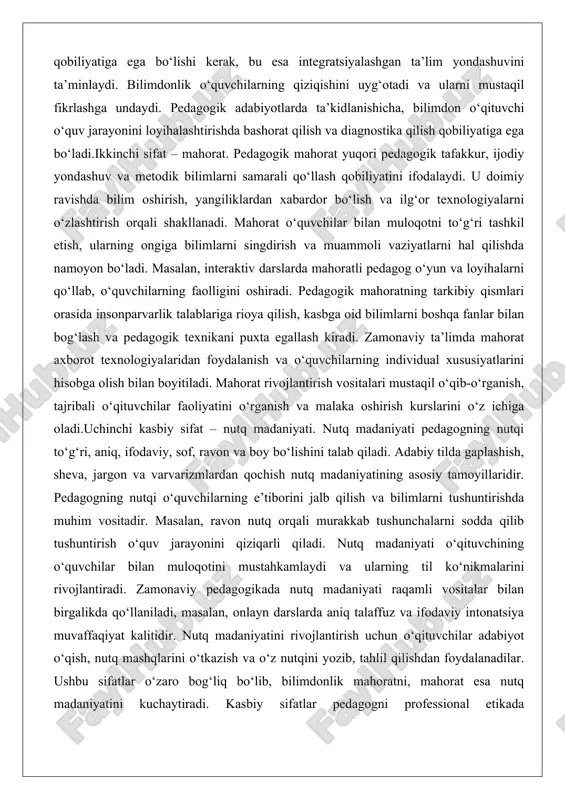 ning faolligini oshiradi. pedagogik mahoratning tarkibiy qismlari orasida insonparvarlik talablariga rioya qilish, kasbga oid bilimlarni boshqa fanlar bilan bog‘lash va pedagogik texnikani puxta egallash kiradi. zamonaviy ta’limda mahorat axborot texnologiyalaridan foydalanish va o‘quvchilarning individual xususiyatlarini hisobga olish bilan boyitiladi. mahorat rivojlantirish vositalari mustaqil o‘qib-o‘rganish, tajribali o‘qituvchilar faoliyatini o‘rganish va malaka oshirish kurslarini o‘z ichiga oladi.uchinchi kasbiy sifat – nutq madaniyati. nutq madaniyati pedagogning nutqi to‘g‘ri, aniq, ifodaviy, sof, ravon va boy bo‘lishini talab qiladi. adabiy tilda gaplashish, sheva, jargon va varvarizmlardan qochish nutq madaniyatining asosiy tamoyillaridir. pedagogning nutqi o‘quvchilarning e’tiborini jalb qilish va bilimlarni tushuntirishda muhim vositadir. masalan, ravon nutq orqali murakkab tushunchalarni sodda qilib tushuntirish o‘quv jarayonini qiziqarli qiladi. nutq madaniyati o‘qituvchining o‘quvchilar bilan muloqotini mustahkamlaydi va ularning til ko‘nikmalarini rivojlantiradi. zamonaviy pedagogikada nutq madaniyati raqamli vositalar bilan birgalikda qo‘llaniladi, masalan, onlayn darslarda aniq talaffuz va ifodaviy intonatsiya muvaffaqiyat kalitidir. nutq madaniyatini rivojlantirish uchun o‘qituvchilar adabiyot o‘qish, nutq mashqlarini …