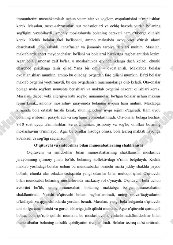 uch keladi, chunki charchoq psixikaga ta'sir qiladi.yana bir omil – ovqatlanish. maktabda bolalar ovqatlanishlari mumkin, ammo bu oiladagi ovqatdan farq qilishi mumkin. ba'zi bolalar maktab ovqatini yoqtirmaydi, bu esa ovqatlanish muammolariga olib keladi. ota-onalar bolaga uyda sog'lom nonushta berishlari va maktab ovqatini nazorat qilishlari kerak. masalan, diabet yoki allergiya kabi sog'liq muammolari bo'lgan bolalar uchun maxsus rejim kerak.jismoniy moslashuv jarayonida bolaning uyqusi ham muhim. maktabga kirganda bola ertalab turishi kerak, shuning uchun uyqu rejimi o'zgaradi. kam uyqu bolaning e'tiborini pasaytiradi va sog'ligini yomonlashtiradi. ota-onalar bolaga kechasi 9-10 soat uyqu ta'minlashlari kerak.umuman, jismoniy va sog'liq omillari bolaning moslashuvini ta'minlaydi. agar bu omillar hisobga olinsa, bola tezroq maktab hayotiga ko'nikadi va sog'ligi saqlanadi. o‘qituvchi va sinfdoshlar bilan munosabatlarning shakllanishi o'qituvchi va sinfdoshlar bilan munosabatlarning shakllanishi moslashuv jarayonining ijtimoiy jihati bo'lib, bolaning kollektivdagi o'rnini belgilaydi. kichik maktab yoshidagi bolalar uchun bu munosabatlar birinchi marta jiddiy shaklda paydo bo'ladi, chunki ular oiladan tashqarida yangi …