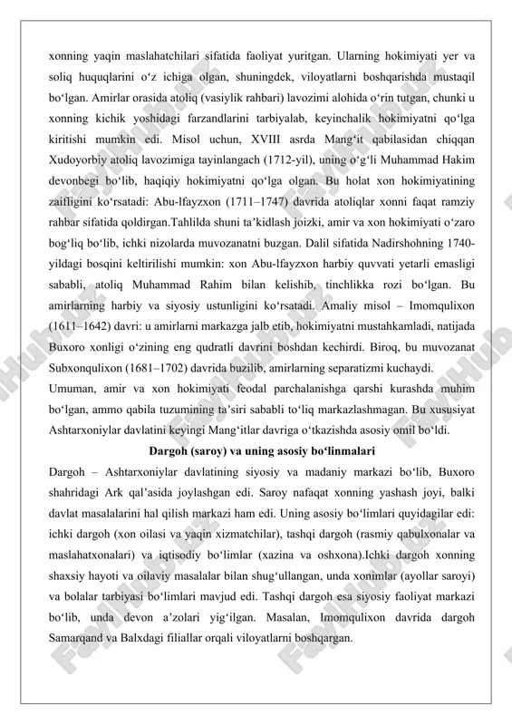 rahbar sifatida qoldirgan.tahlilda shuni taʼkidlash joizki, amir va xon hokimiyati oʻzaro bogʻliq boʻlib, ichki nizolarda muvozanatni buzgan. dalil sifatida nadirshohning 1740-yildagi bosqini keltirilishi mumkin: xon abu-lfayzxon harbiy quvvati yetarli emasligi sababli, atoliq muhammad rahim bilan kelishib, tinchlikka rozi boʻlgan. bu amirlarning harbiy va siyosiy ustunligini koʻrsatadi. amaliy misol – imomqulixon (1611–1642) davri: u amirlarni markazga jalb etib, hokimiyatni mustahkamladi, natijada buxoro xonligi oʻzining eng qudratli davrini boshdan kechirdi. biroq, bu muvozanat subxonqulixon (1681–1702) davrida buzilib, amirlarning separatizmi kuchaydi. umuman, amir va xon hokimiyati feodal parchalanishga qarshi kurashda muhim boʻlgan, ammo qabila tuzumining taʼsiri sababli toʻliq markazlashmagan. bu xususiyat ashtarxoniylar davlatini keyingi mangʻitlar davriga oʻtkazishda asosiy omil boʻldi. dargoh (saroy) va uning asosiy boʻlinmalari dargoh – ashtarxoniylar davlatining siyosiy va madaniy markazi boʻlib, buxoro shahridagi ark qalʼasida joylashgan edi. saroy nafaqat xonning yashash joyi, balki davlat masalalarini hal qilish markazi ham edi. uning asosiy boʻlimlari quyidagilar edi: ichki dargoh (xon oilasi …