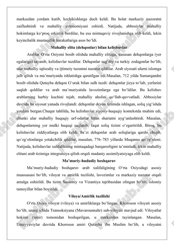 lar jizya to‘lab, yerlarini saqlab qoldilar va arab ma’muriyatida lavozimlarga ega bo‘ldilar. bu kelishuv arablarning harbiy kuchini tejab, mahalliy aholini qo‘llab-quvvatladi. abbosiylar davrida bu siyosat yanada rivojlandi: dehqonlar devon tizimida ishlagan, soliq yig‘ishda yordam bergan.chuqur tahlilda, bu kelishuvlar siyosiy-huquqiy kontekstda muhim edi, chunki ular mahalliy huquqiy urf-odatlar bilan shariatni uyg‘unlashtirdi. masalan, dehqonlarning yer mulki huquqi saqlanib, faqat soliq tizimi o‘zgartirildi. biroq, bu kelishuvlar ziddiyatlarga olib keldi: ba’zi dehqonlar arab soliqlariga qarshi chiqib, qo‘zg‘olonlarga yetakchilik qildilar, masalan, 776–783 yillarda muqanna qo‘zg‘oloni. natijada, kelishuvlar xalifalikning mintaqadagi barqarorligini ta’minladi, lekin mahalliy elitani arab tizimiga integratsiya qilish orqali madaniy assimilyatsiyaga olib keldi. ma’muriy-hududiy boshqaruv ma’muriy-hududiy boshqaruv arab xalifaligining o‘rta osiyodagi asosiy muassasasi bo‘lib, viloyat va amirlik tuzilishi, lavozimlar va markaziy nazorat orqali amalga oshirildi. bu tizim sassoniy va vizantiya tajribasidan olingan bo‘lib, islomiy tamoyillar bilan boyitildi. viloya/amirlik tuzilishi o‘rta osiyo viloyat (viloya) va amirliklarga bo‘lingan. khoroson viloyati asosiy bo‘lib, uning ichida transoksiyana (mavarounnahr) sub-viloyati …