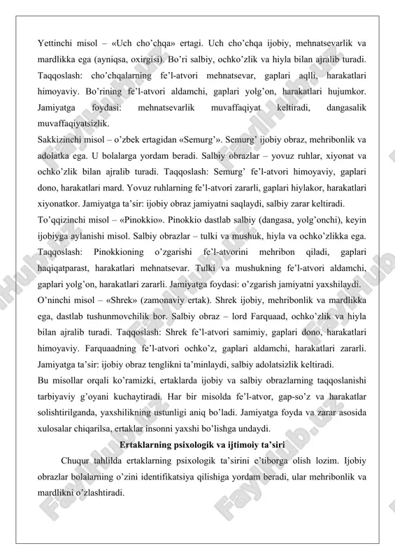 ilan ajralib turadi. taqqoslash: semurg’ fe’l-atvori himoyaviy, gaplari dono, harakatlari mard. yovuz ruhlarning fe’l-atvori zararli, gaplari hiylakor, harakatlari xiyonatkor. jamiyatga ta’sir: ijobiy obraz jamiyatni saqlaydi, salbiy zarar keltiradi. to’qqizinchi misol – «pinokkio». pinokkio dastlab salbiy (dangasa, yolg’onchi), keyin ijobiyga aylanishi misol. salbiy obrazlar – tulki va mushuk, hiyla va ochko’zlikka ega. taqqoslash: pinokkioning o’zgarishi fe’l-atvorini mehribon qiladi, gaplari haqiqatparast, harakatlari mehnatsevar. tulki va mushukning fe’l-atvori aldamchi, gaplari yolg’on, harakatlari zararli. jamiyatga foydasi: o’zgarish jamiyatni yaxshilaydi. o’ninchi misol – «shrek» (zamonaviy ertak). shrek ijobiy, mehribonlik va mardlikka ega, dastlab tushunmovchilik bor. salbiy obraz – lord farquaad, ochko’zlik va hiyla bilan ajralib turadi. taqqoslash: shrek fe’l-atvori samimiy, gaplari dono, harakatlari himoyaviy. farquaadning fe’l-atvori ochko’z, gaplari aldamchi, harakatlari zararli. jamiyatga ta’sir: ijobiy obraz tenglikni ta’minlaydi, salbiy adolatsizlik keltiradi. bu misollar orqali ko’ramizki, ertaklarda ijobiy va salbiy obrazlarning taqqoslanishi tarbiyaviy g’oyani kuchaytiradi. har bir misolda fe’l-atvor, gap-so’z va harakatlar solishtirilganda, yaxshilikning ustunligi aniq bo’ladi. …