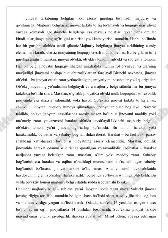 belgi sifatida har bir jinoyat tarkibida bo’lishi shart. masalan, o’g’rilik jinoyatida ob’ekt mulk huquqidir, zo’ravonlik jinoyatida esa shaxsiy salomatlik yoki hayot. ob’ektsiz jinoyat tarkibi to’liq emas, chunki u jinoyatni huquqiy himoya qilinadigan qadriyatlar bilan bog’laydi. nazariy tahlilda, ob’ekt jinoyatni tasniflashda asosiy mezon bo’lib, u jinoyatni moddiy yoki ma’naviy zarar yetkazuvchi harakat sifatida tavsiflaydi.ikkinchi majburiy belgi – ob’ektiv tomon, ya’ni jinoyatning tashqi ko’rinishi. bu tomon harakat yoki harakatsizlik, oqibatlar va sababiy bog’lanishdan iborat. harakat – bu faol yoki passiv shakldagi xatti-harakat bo’lib, u jinoyatning asosiy elementidir. masalan, qotillik jinoyatida harakat odamni o’ldirishga qaratilgan zo’ravonlikdir. oqibatlar – harakat natijasida yuzaga keladigan zarar, masalan, o’lim yoki moddiy zarar. sababiy bog’lanish esa harakat va oqibat o’rtasidagi munosabatni ko’rsatadi; agar sababiy bog’lanish bo’lmasa, jinoyat tarkibi to’liq emas. amaliy misol: avtohalokatda haydovchining ehtiyotsizligi (harakatsizlik) oqibatida yo’lovchi o’limiga olib keldi. bu yerda ob’ektiv tomon majburiy belgi sifatida sudda isbotlanishi kerak. uchinchi majburiy belgi – sub’ekt, ya’ni jinoyatni …