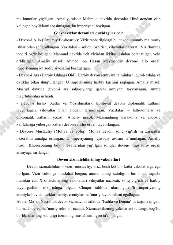 fiy (moliya va soliq): moliya devoni soliq yig‘ish va xarajatlar nazoratini amalga oshirgan. u imperiyaning iqtisodiy asosini ta’minlagan. amaliy misol: khorosonning boy viloyatlaridan yig‘ilgan soliqlar devon-i mustaufiy orqali armiyaga sarflangan. devon xizmatchilarining vakolatlari devon xizmatchilari – vizir, mostavfiy, oriz, bosh kotib – katta vakolatlarga ega bo‘lgan. vizir sultonga maslahat bergan, ammo uning xatoligi o‘lim bilan tugashi mumkin edi. xizmatchilarning vakolatlari viloyatlar nazorati, soliq yig‘ish va harbiy tayyorgarlikni o‘z ichiga olgan. chuqur tahlilda ularning ro’li imperiyaning eroniylashuvida: turklar harbiy, eroniylar ma’muriy lavozimlarni egallagan. abu al-ma’ali nasrulloh devon xizmatchisi sifatida "kalila va dimna" ni tarjima qilgan, bu madaniy va ma’muriy rolni ko‘rsatadi. xizmatchilarning vakolatlari sultonga bog‘liq bo‘lib, ularning sodiqligi tizimning mustahkamligini ta’minlagan. mudofaa tizimi g‘aznaviylar mudofaa tizimi imperiyaning harbiy qudratini ta’minlagan, u turk ghulomlari (qullar) ga asoslangan. tizim somoniylardan meros qilingan bo‘lib, mahmud davrida kengaygan. armiya 4000–6000 saroy qo‘riqchilaridan iborat bo‘lib, turklar, afg‘onlar, hindlar, arablar va kurdlardan tashkil topgan.tizimning strukturi: ghulomlar (elita), …