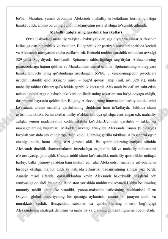 ga hujum qildilar va marakandani qamal qildilar. spitamenning strategiyasi harakatlanuvchi otliq qo‘shinlarga asoslangan bo‘lib, u yunon-maqedon piyodalari ustidan ustunlik qildi.ikkinchi misol – sug‘d qoyasi jangi (mil. av. 328 y.), unda mahalliy rahbar oksiart qal’a ichida qarshilik ko‘rsatdi. aleksandr bu qal’ani zabt etish uchun alpinistlarga o‘xshash taktikani qo‘lladi: uning askarlari tun bo‘yi qoyaga chiqib, dushmanni hayratda qoldirdilar. bu jang aleksandrning innovatsion harbiy taktikalarini ko‘rsatadi, ammo mahalliy qarshilikning shiddatini ham ta’kidlaydi. tahlilda shuni aytish mumkinki, bu harakatlar milliy o‘zlikni himoya qilishga asoslangan edi: mahalliy xalqlar yunon madaniyatini xorlik sifatida ko‘rdilar.uchinchi qarshilik – saklar va massagetlarning hujumlari. miloddan avvalgi 328-yilda aleksandr tanais (sir daryo) bo‘ylab yurishda sak otliqlariga duch keldi. ularning gerilla taktikasi aleksandrni og‘ir ahvolga solib, hatto uning o‘zi jarohat oldi. bu qarshiliklarning natijasi sifatida aleksandr tinchlik shartnomalarini imzolashga majbur bo‘ldi va mahalliy rahbarlarni o‘z armiyasiga jalb qildi. chuqur tahlil shuni ko‘rsatadiki, mahalliy qarshiliklar nafaqat harbiy, balki ijtimoiy jihatdan ham muhim edi: …