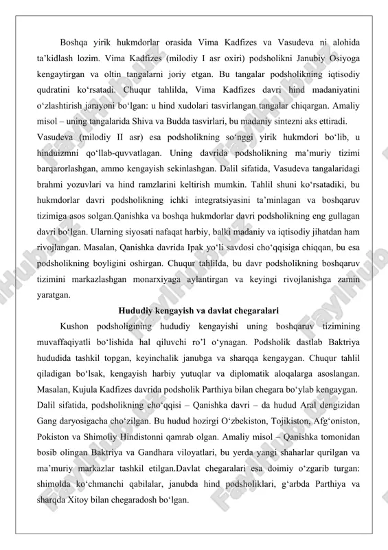 odsholikning so‘nggi yirik hukmdori bo‘lib, u hinduizmni qo‘llab-quvvatlagan. uning davrida podsholikning ma’muriy tizimi barqarorlashgan, ammo kengayish sekinlashgan. dalil sifatida, vasudeva tangalaridagi brahmi yozuvlari va hind ramzlarini keltirish mumkin. tahlil shuni ko‘rsatadiki, bu hukmdorlar davri podsholikning ichki integratsiyasini ta’minlagan va boshqaruv tizimiga asos solgan.qanishka va boshqa hukmdorlar davri podsholikning eng gullagan davri bo‘lgan. ularning siyosati nafaqat harbiy, balki madaniy va iqtisodiy jihatdan ham rivojlangan. masalan, qanishka davrida ipak yo‘li savdosi cho‘qqisiga chiqqan, bu esa podsholikning boyligini oshirgan. chuqur tahlilda, bu davr podsholikning boshqaruv tizimini markazlashgan monarxiyaga aylantirgan va keyingi rivojlanishga zamin yaratgan. hududiy kengayish va davlat chegaralari kushon podsholigining hududiy kengayishi uning boshqaruv tizimining muvaffaqiyatli bo‘lishida hal qiluvchi ro’l o‘ynagan. podsholik dastlab baktriya hududida tashkil topgan, keyinchalik janubga va sharqqa kengaygan. chuqur tahlil qiladigan bo‘lsak, kengayish harbiy yutuqlar va diplomatik aloqalarga asoslangan. masalan, kujula kadfizes davrida podsholik parthiya bilan chegara bo‘ylab kengaygan. dalil sifatida, podsholikning cho‘qqisi – qanishka davri – da …