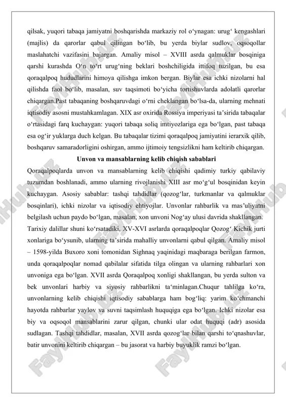 amlagan. xix asr oxirida rossiya imperiyasi taʼsirida tabaqalar oʻrtasidagi farq kuchaygan: yuqori tabaqa soliq imtiyozlariga ega boʻlgan, past tabaqa esa ogʻir yuklarga duch kelgan. bu tabaqalar tizimi qoraqalpoq jamiyatini ierarxik qilib, boshqaruv samaradorligini oshirgan, ammo ijtimoiy tengsizlikni ham keltirib chiqargan. unvon va mansablarning kelib chiqish sabablari qoraqalpoqlarda unvon va mansablarning kelib chiqishi qadimiy turkiy qabilaviy tuzumdan boshlanadi, ammo ularning rivojlanishi xiii asr moʻgʻul bosqinidan keyin kuchaygan. asosiy sabablar: tashqi tahdidlar (qozogʻlar, turkmanlar va qalmuklar bosqinlari), ichki nizolar va iqtisodiy ehtiyojlar. unvonlar rahbarlik va masʼuliyatni belgilash uchun paydo boʻlgan, masalan, xon unvoni nogʻay ulusi davrida shakllangan. tarixiy dalillar shuni koʻrsatadiki, xv-xvi asrlarda qoraqalpoqlar qozogʻ kichik jurti xonlariga boʻysunib, ularning taʼsirida mahalliy unvonlarni qabul qilgan. amaliy misol – 1598-yilda buxoro xoni tomonidan sighnaq yaqinidagi maqbaraga berilgan farmon, unda qoraqalpoqlar nomad qabilalar sifatida tilga olingan va ularning rahbarlari xon unvoniga ega boʻlgan. xvii asrda qoraqalpoq xonligi shakllangan, bu yerda sulton va bek unvonlari …