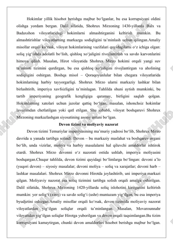 iloyatlarida hokimlarning harbiy tayyorgarligi. shohrux mirzo ularni markaziy lashkar bilan birlashtirib, imperiya xavfsizligini ta’minlagan. tahlilda shuni aytish mumkinki, bu tartib imperiyaning geografik kengligiga qaramay, birligini saqlab qolgan. hokimlarning xatolari uchun jazolar qattiq bo‘lgan, masalan, ishonchsiz hokimlar lavozimdan chetlatilgan yoki qatl etilgan. shu sababli, viloyat boshqaruvi shohrux mirzoning markazlashgan siyosatining asosiy ustuni bo‘lgan. devon tizimi va moliyaviy nazorat devon tizimi temuriylar imperiyasining ma’muriy yadrosi bo‘lib, shohrux mirzo davrida u yanada tartibga solindi. devon – bu markaziy maslahat va boshqaruv organi bo‘lib, unda vizirlar, moliya va harbiy masalalarni hal qiluvchi amaldorlar ishtirok etardi. shohrux mirzo devonni o‘z nazorati ostida ushlab, imperiya moliyasini boshqargan.chuqur tahlilda, devon tizimi quyidagi bo‘limlarga bo‘lingan: devoni a’lo (yuqori devon) – siyosiy masalalar; devoni moliya – soliq va xarajatlar; devoni harb – lashkar masalalari. shohrux mirzo devonni hirotda joylashtirib, uni imperiya markazi qilgan. moliyaviy nazorat esa soliq tizimini tartibga solish orqali amalga oshirilgan. dalil sifatida, shohrux mirzoning 1420-yillarda soliq …