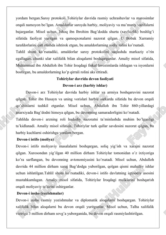 . tohiriylar davrida devon faoliyati devon-i arz (harbiy ishlar) devon-i arz tohiriylar davrida harbiy ishlar va armiya boshqaruvini nazorat qilgan. tohir ibn husayn va uning vorislari harbiy sarkarda sifatida bu devon orqali qo’shinlarni tashkil etganlar. misol uchun, abdulloh ibn tohir 860-yillardagi anarxiyada bag’dodni himoya qilgan, bu devonning samaradorligini ko’rsatadi. tahlilda devon-i arzning roli hududiy nazoratni ta’minlashda muhim bo’lganligi ta’kidlanadi. amaliy misol sifatida, tohiriylar turk qullar savdosini nazorat qilgan, bu harbiy kuchlarni oshirishga yordam bergan. devon-i istifo (moliya) devon-i istifo moliyaviy masalalarni boshqargan, soliq yig’ish va xarajni nazorat qilgan. xurosondan yig’ilgan 40 million dirham tohiriylar tomonidan o’z ixtiyoriga ko’ra sarflangan, bu devonning avtonomiyasini ko’rsatadi. misol uchun, abdulloh davrida 44 million dirham xaraj bag’dodga yuborilgan, qolgan qismi mahalliy ishlar uchun ishlatilgan.tahlil shuni ko’rsatadiki, devon-i istifo davlatning iqtisodiy asosini mustahkamlagan. amaliy misol sifatida, tohiriylar iroqdagi mulklarini boshqarish orqali moliyaviy ta’sirini oshirganlar. devon-i insho (yozishmalar) devon-i insho rasmiy yozishmalar va diplomatik aloqalarni boshqargan. tohiriylar …