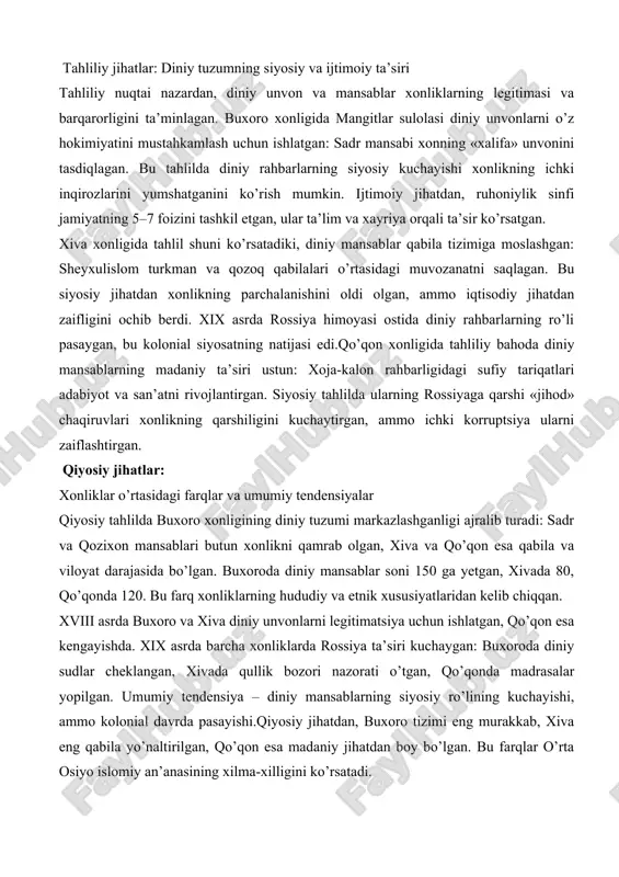slahatlarini berib, dehqonlarni birlashtirgan. harbiy yurishlarda diniy rahbarlar «jihod» deklaratsiyalarini chiqargan, bu xonlikning kengayishiga yordam bergan.umuman, amaliy faoliyat diniy mansablarning ijtimoiy integratsiya ro’lini ko’rsatadi, ammo xix asr oxirida kolonial ta’sir ularni cheklagan. tahliliy jihatlar: diniy tuzumning siyosiy va ijtimoiy ta’siri tahliliy nuqtai nazardan, diniy unvon va mansablar xonliklarning legitimasi va barqarorligini ta’minlagan. buxoro xonligida mangitlar sulolasi diniy unvonlarni o’z hokimiyatini mustahkamlash uchun ishlatgan: sadr mansabi xonning «xalifa» unvonini tasdiqlagan. bu tahlilda diniy rahbarlarning siyosiy kuchayishi xonlikning ichki inqirozlarini yumshatganini ko’rish mumkin. ijtimoiy jihatdan, ruhoniylik sinfi jamiyatning 5–7 foizini tashkil etgan, ular ta’lim va xayriya orqali ta’sir ko’rsatgan. xiva xonligida tahlil shuni ko’rsatadiki, diniy mansablar qabila tizimiga moslashgan: sheyxulislom turkman va qozoq qabilalari o’rtasidagi muvozanatni saqlagan. bu siyosiy jihatdan xonlikning parchalanishini oldi olgan, ammo iqtisodiy jihatdan zaifligini ochib berdi. xix asrda rossiya himoyasi ostida diniy rahbarlarning ro’li pasaygan, bu kolonial siyosatning natijasi edi.qo’qon xonligida tahliliy bahoda diniy mansablarning madaniy ta’siri ustun: …