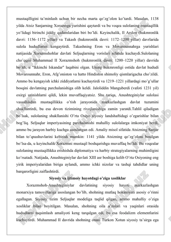 ududlarni taqsimlash amaliyoti keng tarqalgan edi, bu esa feodalizm elementlarini kuchaytirdi. muhammad ii davrida shohning onasi turkon xotun siyosiy ta’sirga ega bo’lib, u qipchoq qabilalari bilan ittifoq orqali hokimiyatni mustahkamladi. bu o’ziga xoslik siyosiy hayotda ayollarning roli kuchayganligini ko’rsatadi, bu islom dunyosida kamdan-kam uchraydigan holat.ijtimoiy hayotda esa qipchoq turkmanlari va mahalliy eroniy (xorazmiy) aholining aralashuvi muhim o’rin tutgan. davlatning asosiy qurolli kuchlari qipchoq otliqlaridan iborat bo’lib, ular shohga sodiq edilar, ammo vaqti-vaqti bilan qo’zg’olon ko’tarishgan. masalan, takash davrida qipchoqlarning qo’zg’oloni davlatni zaiflashtirdi. ijtimoiy tabaqalar orasida savdogarlar va dehqonlar alohida o’rin egallagan, chunki davlat savdo yo’llariga nazorat qilish orqali iqtisodiy kuchini oshirgan. xorazmning o’rta osiyo savdo markazi sifatidagi roli ijtimoiy hayotni jonlantirdi, ammo soliq bosimi dehqonlar orasida norozilikni keltirib chiqardi. siyosiy va ijtimoiy o’ziga xosliklarni chuqur tahlil qilganda, davlatning ikki tomonlama tabiati namoyon bo’ladi: bir tomondan, markazlashgan hokimiyat, ikkinchi tomondan, feodal parchalanish. amaliy misol sifatida muhammad ii ning g’uriy va qoraxitoylar …