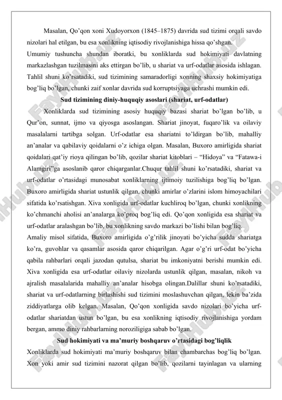 b, qozilar shariat kitoblari – “hidoya” va “fatawa-i alamgiri”ga asoslanib qaror chiqarganlar.chuqur tahlil shuni ko’rsatadiki, shariat va urf-odatlar o’rtasidagi munosabat xonliklarning ijtimoiy tuzilishiga bog’liq bo’lgan. buxoro amirligida shariat ustunlik qilgan, chunki amirlar o’zlarini islom himoyachilari sifatida ko’rsatishgan. xiva xonligida urf-odatlar kuchliroq bo’lgan, chunki xonlikning ko’chmanchi aholisi an’analarga ko’proq bog’liq edi. qo’qon xonligida esa shariat va urf-odatlar aralashgan bo’lib, bu xonlikning savdo markazi bo’lishi bilan bog’liq. amaliy misol sifatida, buxoro amirligida o’g’rilik jinoyati bo’yicha sudda shariatga ko’ra, guvohlar va qasamlar asosida qaror chiqarilgan. agar o’g’ri urf-odat bo’yicha qabila rahbarlari orqali jazodan qutulsa, shariat bu imkoniyatni berishi mumkin edi. xiva xonligida esa urf-odatlar oilaviy nizolarda ustunlik qilgan, masalan, nikoh va ajralish masalalarida mahalliy an’analar hisobga olingan.dalillar shuni ko’rsatadiki, shariat va urf-odatlarning birlashishi sud tizimini moslashuvchan qilgan, lekin ba’zida ziddiyatlarga olib kelgan. masalan, qo’qon xonligida savdo nizolari bo’yicha urf-odatlar shariatdan ustun bo’lgan, bu esa xonlikning iqtisodiy rivojlanishiga yordam bergan, ammo diniy rahbarlarning noroziligiga …
