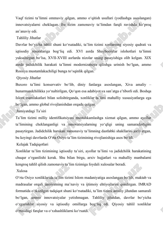 ro ta’limi konservativ bo‘lib, diniy fanlarga asoslangan, xiva amaliy – hunarmandchilikka yo‘naltirilgan, qo‘qon esa adabiyot va san’atga e’tiborli edi. boshqa islom mamlakatlari bilan solishtirganda, xonliklar ta’limi mahalliy xususiyatlarga ega bo‘lgan, ammo global rivojlanishdan orqada qolgan. jamiyatdagi ta’siri ta’lim tizimi milliy identifikatsiyani mustahkamlashga xizmat qilgan, ammo ayollar ta’limining cheklanganligi va innovatsiyalarning yo‘qligi uning samaradorligini pasaytirgan. jadidchilik harakati zamonaviy ta’limning dastlabki shakllarini joriy etgan, bu keyingi davrlarda o‘rta osiyo ta’lim tizimining rivojlanishiga asos bo‘ldi. kelajak tadqiqotlari xonliklar ta’lim tizimining iqtisodiy ta’siri, ayollar ta’limi va jadidchilik harakatining chuqur o‘rganilishi kerak. shu bilan birga, arxiv hujjatlari va mahalliy manbalarni kengroq tahlil qilish zamonaviy ta’lim tizimiga foydali xulosalar beradi. xulosa o‘rta osiyo xonliklarida ta’lim tizimi islom madaniyatiga asoslangan bo‘lib, maktab va madrasalar orqali jamiyatning ma’naviy va ijtimoiy ehtiyojlarini qondirgan. imrad formatida o‘tkazilgan tadqiqot shuni ko‘rsatadiki, ta’lim tizimi amaliy jihatdan samarali bo‘lgan, ammo innovatsiyalar yetishmagan. tahliliy jihatdan, davrlar bo‘yicha o‘zgarishlar siyosiy va iqtisodiy omillarga bog‘liq edi. …