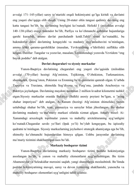 boshqaruv tizimi podsho hokimiyatiga asoslangan bo’lib, u yunon va mahalliy elementlarni uyg’unlashtirgan. bu tizim ahamoniylar va seleukidlar merosini saqlab, yangi sharoitlarga moslashtirdi. bo’limda podsho hokimiyatining mavqei, saroy va devon tizimining shakllanishi, yunoncha va mahalliy boshqaruv elementlari uyg’unligini tahlil qilamiz. podshoh hokimiyatining mavqei podsho (basileus) mutlaq hokimiyat egasi bo’lib, qonun chiqarish, urush e’lon qilish va soliq yig’ish huquqiga ega edi. podsho ilohiy maqomga ega bo’lib, tangalarda “basileus” yozuvi va zevs tasviri bilan tasvirlangan. masalan, diodot i ning tangalari uning hokimiyatini ramziy qiladi.tahlil: podsho hokimiyati armiya va zodagonlarga tayangan, ammo ichki to’ntarishlar (yevtidemning ag’darilishi) zaiflikni ko’rsatadi. dalil: antioh iii bilan urushda yevtidemning 10 ming askari uning qudratini tasdiqlaydi. amaliy misol: demetriy i ning hindiston yurishi podshoning strategik qarorlari natijasida sodir bo’lgan. saroy va devon tizimining shakllanishi saroy podshoning yashash va boshqaruv markazi bo’lib, u yunon saroy uslublarini (masalan, ai-xanum saroyi) va mahalliy elementlarni birlashtirgan. devon tizimi (maslahat kengashi) ahamoniylardan meros bo’lib, podshoga …