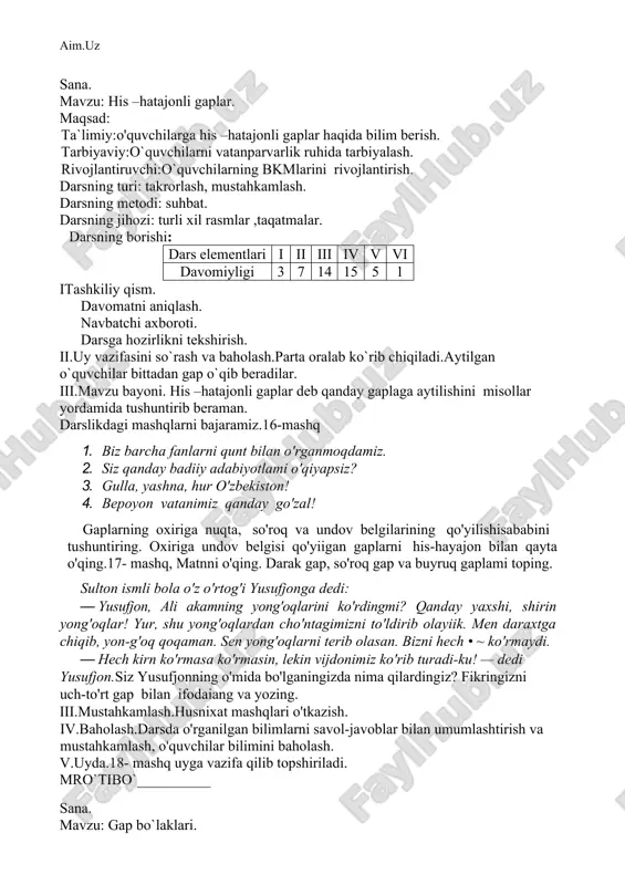 __________ sana. mavzu: his –hatajonli gaplar. maqsad: ta`limiy:o'quvchilarga his –hatajonli gaplar haqida bilim berish. tarbiyaviy:o`quvchilarni vatanparvarlik ruhida tarbiyalash. rivojlantiruvchi:o`quvchilarning bkmlarini rivojlantirish. darsning turi: takrorlash, mustahkamlash. darsning metodi: suhbat. darsning jihozi: turli xil rasmlar ,taqatmalar. darsning borishi: dars elementlari i ii iii iv v vi davomiyligi 3 7 14 15 5 1 itashkiliy qism. davomatni aniqlash. navbatchi axboroti. darsga hozirlikni tekshirish. ii.uy vazifasini so`rash va baholash.parta oralab ko`rib chiqiladi.aytilgan o`quvchilar bittadan gap o`qib beradilar. iii.mavzu bayoni. his –hatajonli gaplar deb qanday gaplaga aytilishini misollar yordamida tushuntirib beraman. darslikdagi mashqlarni bajaramiz.16-mashq 1. biz barcha fanlarni qunt bilan o'rganmoqdamiz. 2. siz qanday badiiy adabiyotlami o'qiyapsiz? 3. gulla, yashna, hur o'zbekiston! 4. bepoyon vatanimiz qanday go'zal! gaplarning oxiriga nuqta, so'roq va undov belgilarining qo'yilishisababini tushuntiring. oxiriga undov belgisi qo'yiigan gaplarni his-hayajon bilan qayta o'qing.17- mashq, matnni o'qing. darak gap, so'roq gap va buyruq gaplami toping. sulton ismli bola o'z o'rtog'i yusufjonga dedi: · yusufjon, …