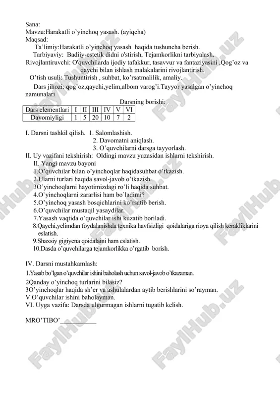 ychi bilan ishlash malakalarini rivojlantirish. o’tish usuli: tushuntirish , suhbat, ko’rsatmalilik, amaliy. dars jihozi: qog’oz,qaychi,yelim,albom varog’i.tayyor yasalgan o’yinchoq namunalari darsning borishi: dars elementlari i ii iii iv v vi davomiyligi 1 5 20 10 7 2 i. darsni tashkil qilish. 1. salomlashish. 2. davomatni aniqlash. 3. o’quvchilarni darsga tayyorlash. ii. uy vazifani tekshirish: oldingi mavzu yuzasidan ishlarni tekshirish. ii. yangi mavzu bayoni 1.o’quvchilar bilan o’yinchoqlar haqidasuhbat o’tkazish. 2.ularni turlari haqida savol-javob o’tkazish. 3o’yinchoqlarni hayotimizdagi ro’li haqida suhbat. 4.o`yinchoqlarni zararlisi ham bo`ladimi? 5.o’yinchoq yasash bosqichlarini ko’rsatib berish. 6.o’quvchilar mustaqil yasaydilar. 7.yasash vaqtida o’quvchilar ishi kuzatib boriladi. 8.qaychi,yelimdan foydalanishda texnika havfsizligi qoidalariga rioya qilish kerakliklarini eslatish. 9.shaxsiy gigiyena qoidalaini ham eslatish. 10.dasda o’quvchilarga tejamkorlikka o’rgatib borish. iv. darsni mustahkamlash: 1.yasab bo’lgan o’quvchilar ishini baholash uchun savol-javob o’tkazaman. 2qanday o’yinchoq turlarini bilasiz? 3o’yinchoqlar haqida sh’er va ashulalardan aytib berishlarini so’rayman. v.o’quvchilar ishini baholayman. vi. uyga vazifa: darsda ulgurmagan ishlarni tugatib kelish. mro’tibo’___________ sana …