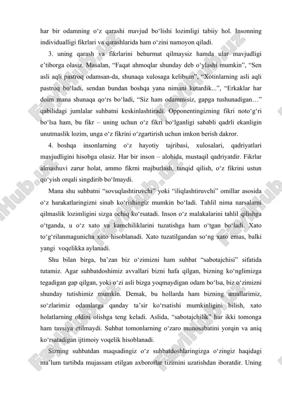 ustun qo‘yish orqali singdirib bo‘lmaydi. mana shu suhbatni “sovuqlashtiruvchi” yoki “iliqlashtiruvchi” omillar asosida o‘z harakatlaringizni sinab ko‘rishingiz mumkin bo‘ladi. tahlil nima narsalarni qilmaslik lozimligini sizga ochiq ko‘rsatadi. inson o‘z malakalarini tahlil qilishga o‘tganda, u o‘z xato va kamchiliklarini tuzatishga ham o‘tgan bo‘ladi. xato to‘g‘rilanmagunicha xato hisoblanadi. xato tuzatilgandan so‘ng xato emas, balki yangi voqelikka aylanadi. shu bilan birga, ba’zan biz o‘zimizni ham suhbat “sabotajchisi” sifatida tutamiz. agar suhbatdoshimiz avvallari bizni hafa qilgan, bizning ko‘nglimizga tegadigan gap qilgan, yoki o‘zi asli bizga yoqmaydigan odam bo‘lsa, biz o‘zimizni shunday tutishimiz mumkin. demak, bu hollarda ham bizning amallarimiz, so‘zlarimiz odamlarga qanday ta’sir ko‘rsatishi mumkinligini bilish, xato holatlarning oldini olishga teng keladi. aslida, “sabotajchilik” har ikki tomonga ham tavsiya etilmaydi. suhbat tomonlarning o‘zaro munosabatini yorqin va aniq ko‘rsatadigan ijtimoiy voqelik hisoblanadi. sizning suhbatdan maqsadingiz o‘z suhbatdoshlaringizga o‘zingiz haqidagi ma’lum tartibda mujassam etilgan axborotlar tizimini uzatishdan iboratdir. uning maqsadi ham shunday. ya’ni, ikkala tomon axborot …