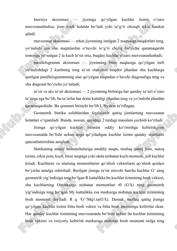 hlar koʻpburchagini va arqonli koʻpburchakni yasashga asoslangan. statika — mexanikaning bir bo‘limi bo‘lib, jismlar muvozanatini o‘rganadi. jismning muvozanatda bo‘lishi uchun unga ta’sir etuvchi kuchlar va momentlarning umumiy ta’siri nolga teng bo‘lishi kerak. statikaning barcha qonun-qoidalari tajriba va amaliyot asosida shakllangan bo‘lib, ular aksiomalar orqali ifodalanadi. statik aksiomalar — bu fundamental haqiqatlar bo‘lib, ular isbot qilinmaydi, balki tajribada doimiy tasdiqlanganligi uchun qabul qilinadi. statikaning asosiy aksiomalari kuchning ta’sir chizig‘i bo‘ylab ko‘chishi (qo‘llash nuqtasi erkinligi) agar kuchning ta’sir chizig‘i o‘zgarmasa, uni shu chiziq bo‘ylab boshqa nuqtaga ko‘chirish mumkin. jismning muvozanatiga ta’sir o‘zgarmaydi. amaliy misol: arqon tortilganda kuchni arqon chizig‘i bo‘ylab istalgan joyda tasavvur qilish mumkin. ikki kuch aksiomasi jism faqat ikki kuch ta’sirida muvozanatda bo‘lishi uchun: ularning kattaliklari teng, yo‘nalishlari qarama-qarshi, bir chiziqda joylashgan bo‘lishi kerak. amaliy misol: osilgan yuk va unga qarshi arqon kuchi. parallelogramm aksiomasi (kuchlarni qo‘shish) bir nuqtaga ta’sir etuvchi ikkita kuch natijaviy kuch bilan almashtiriladi. bu kuch parallelogrammning …