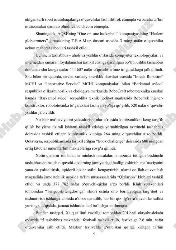 indi. xotin-qizlarni ish bilan taʼminlash masalalarini nazarda tutilgan beshinchi tashabbus doirasida oʻquvchi-qizlarning jamiyatdagi faolligi oshirish, maʼnaviyatini yana-da yuksaltirish, iqtidorli qizlar safini kengaytirish, ularni qoʻllab-quvvatlash maqsadida jamoatchilik asosida taʼlim muassasalarida “qizlarjon” klublari tashkil etildi va unda 377 762 nafar oʻquvchi-qizlar aʼzo boʻldi. klub yetakchilari tomonidan “tengdosh-tengdoshga” shiori ostida olib borilayotgan targʻibot va tushuntirish ishlariga alohida eʼtibor qaratilib, har bir qiz ilgʻor oʻquvchilar safida yurishga, oʻqishda, jamoat ishlarida faol boʻlishga intilmoqda. bundan tashqari, xalq taʼlimi vazirligi tomonidan 2019-yil oktyabr-dekabr oylarida “5 tashabbus maktabda” festivali tashkil etilib, festivalga 2,6 mln. nafar oʻquvchilar jalb etildi. mazkur festivalda gʻoliblikni qoʻlga kiritgan taʼlim muassasalarga sport anjomlari, musiqa asbob-uskunalari topshirildi. shu oʻrinda alohida eʼtirof etish joizki, prezidentimiz tomonidan ilgari surilgan 5 ta muhim tashabbusni taʼlim muassasalari va oʻquvchi-yoshlar orasida keng targʻib qilishda mahalliy hokimliklar tomonidan ham 45,1 mlrd. soʻm homiylik mablagʻlari ajratildi. hozirda beshta muhim tashabbus doirasida yurtimiz umumtaʼlim maktablarida tashkil etilgan turli toʻgaraklar namunali faoliyat olib …