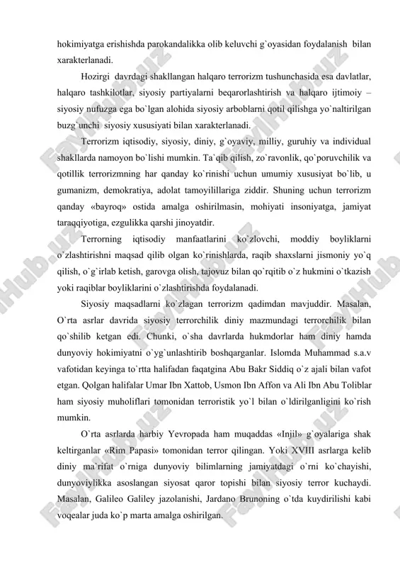 , qo`poruvchilik va qotillik terrorizmning har qanday ko`rinishi uchun umumiy xususiyat bo`lib, u gumanizm, demokratiya, adolat tamoyilillariga ziddir. shuning uchun terrorizm qanday «bayroq» ostida amalga oshirilmasin, mohiyati insoniyatga, jamiyat taraqqiyotiga, ezgulikka qarshi jinoyatdir. terrorning iqtisodiy manfaatlarini ko`zlovchi, moddiy boyliklarni o`zlashtirishni maqsad qilib olgan ko`rinishlarda, raqib shaxslarni jismoniy yo`q qilish, o`g`irlab ketish, garovga olish, tajovuz bilan qo`rqitib o`z hukmini o`tkazish yoki raqiblar boyliklarini o`zlashtirishda foydalanadi. siyosiy maqsadlarni ko`zlagan terrorizm qadimdan mavjuddir. masalan, o`rta asrlar davrida siyosiy terrorchilik diniy mazmundagi terrorchilik bilan qo`shilib ketgan edi. chunki, o`sha davrlarda hukmdorlar ham diniy hamda dunyoviy hokimiyatni o`yg`unlashtirib boshqarganlar. islomda muhammad s.a.v vafotidan keyinga to`rtta halifadan faqatgina abu bakr siddiq o`z ajali bilan vafot etgan. qolgan halifalar umar ibn xattob, usmon ibn affon va ali ibn abu toliblar ham siyosiy muholiflari tomonidan terroristik yo`l bilan o`ldirilganligini ko`rish mumkin. o`rta asrlarda harbiy yevropada ham muqaddas «injil» g`oyalariga shak keltirganlar «rim papasi» tomonidan terror qilingan. yoki xviii …