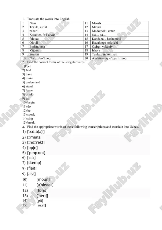 words into english 1 bexabar, uquvsiz 11 madaniyat 2 gimnastika zali 12 maftun qilmoq 3 hushidan ketmoq 13 tafsilot 4 o’rganib chiqmoq 14 qiziqtirmoq 5 terlamoq 15 mudofaa 6 insho 16 odatiy 7 qonun 17 arzimas, ahamiyatsiz 8 deyarli 18 o’ra, chuqur 9 farq qilmoq, farqlamoq 19 o’lmoq 10 joyiga qo’ymoq 20 biroz vaqtga 2. find the correct forms of the irregular verbs: 1) make 2) do 3) have 4) bring 5) feel 6) feed 7) know 8) read 9) meet 10) teach 11) say 12) break 13) run 14) show 15) grow 3. find the appropriate words of these following transcriptions and translate into uzbek. 1) [pit] 2) [ˈkærɪktə] 3) [ˈædmərəl] 4) [ˈæksɪdənt] 5) [ˈækses] 6) [əˈkaʊnt] 7) [greipfru:t] 8) [hei] 9) [ˈhɒrɪfaɪd] 10) [pædl] 11) [ˈsaʊə] 12) [ˈkerəsiːn] 13) [ˈkɒnʃns] 14) [ˈɑːkɪtekt] 15) [ˈresɪpɪ]