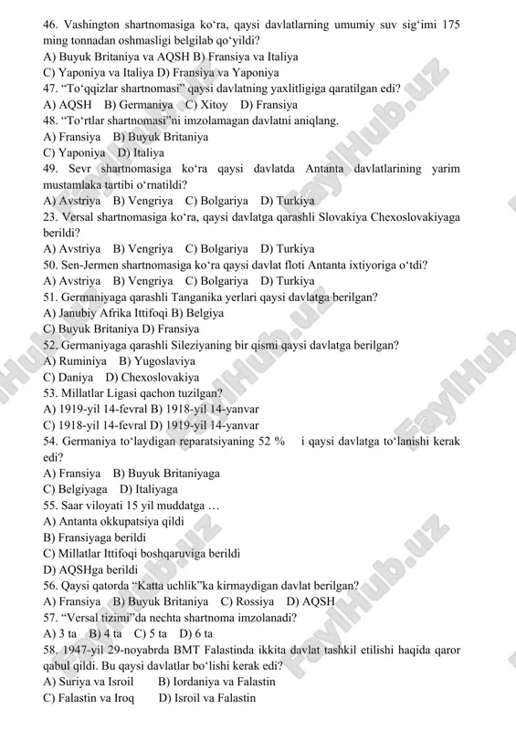 39-yil 23-avgustdagi shartnomaga ko‘ra, germaniyaga qaysi hudud berilgan? a) litva b) latviya c) estoniya d) finlandiya 46. vashington shartnomasiga ko‘ra, qaysi davlatlarning umumiy suv sig‘imi 175 ming tonnadan oshmasligi belgilab qo‘yildi? a) buyuk britaniya va aqsh b) fransiya va italiya c) yaponiya va italiya d) fransiya va yaponiya 47. “to‘qqizlar shartnomasi” qaysi davlatning yaxlitligiga qaratilgan edi? a) aqsh b) germaniya c) xitoy d) fransiya 48. “to‘rtlar shartnomasi”ni imzolamagan davlatni aniqlang. a) fransiya b) buyuk britaniya c) yaponiya d) italiya 49. sevr shartnomasiga ko‘ra qaysi davlatda antanta davlatlarining yarim mustamlaka tartibi o‘rnatildi? a) avstriya b) vengriya c) bolgariya d) turkiya 23. versal shartnomasiga ko‘ra, qaysi davlatga qarashli slovakiya chexoslovakiyaga berildi? a) avstriya b) vengriya c) bolgariya d) turkiya 50. sen-jermen shartnomasiga ko‘ra qaysi davlat floti antanta ixtiyoriga o‘tdi? a) avstriya b) vengriya c) bolgariya d) turkiya 51. germaniyaga qarashli tanganika yerlari qaysi davlatga berilgan? a) janubiy afrika ittifoqi b) belgiya c) …