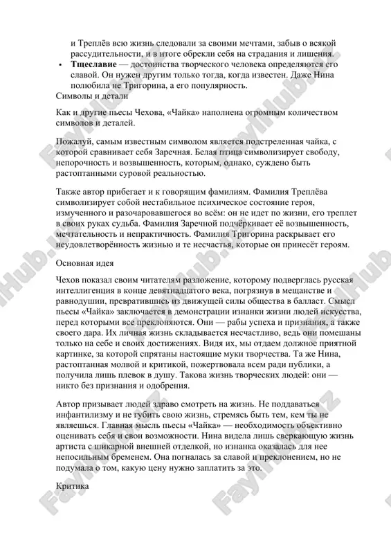 sostoyanie. roditeli nini toje ne podderjivayut ee, a lish zapreshayut i nakazivayut, ne davaya devushke shansa realizovat sebya. · semeyniy despotizm – arkadina jyostko rukovodit vsemi, kto eyo okrujaet, i na kornyu dushit lyuboe svobodomislie, chto delaet eyo poxojey na karikaturnuyu pomeshitsu nachala devyatnadtsatogo veka. svoi vzglyadi na iskusstvo ona schitaet edinstvenno vernimi, poetomu dushit nasmeshkami i uprekami sina i ego moloduyu izbrannitsu. ne luchshe postupaet i otets nini, otkazivayas ot nee v samiy tyajeliy moment ee jizni. · razrushenie idealov – zarechnaya i treplyov na protyajenii mnogix let jili v vidumannom imi mire. odnako, stolknuvshis s realnostyu, ix ideali ruxnuli, ostaviv u geroev lish razocharovanie kak v mire, tak i v samix sebe. eto i est osnovnaya tema pesi «chayka». · stolknovenie mechti i realnosti – vopreki mnogim pisatelyam chexov pokazal, chto mechta ne tolko okrilyaet, no i osleplyaet cheloveka. zarechnaya i treplyov vsyu jizn sledovali za svoimi mechtami, …