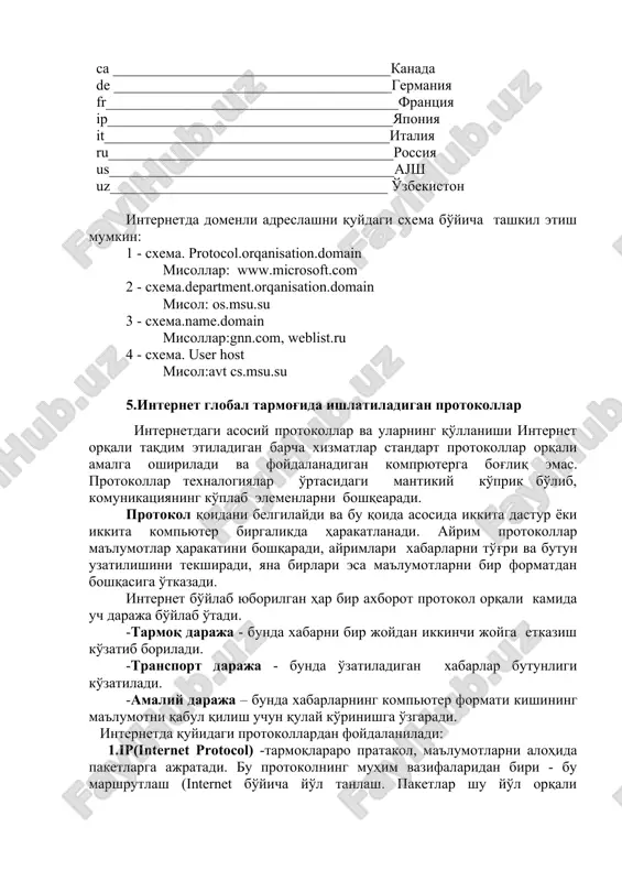 ___________________________yaponiya it_______________________________________italiya ru_______________________________________rossiya us_______________________________________aјsh uz______________________________________ o'zbekiston internetda domenli adreslashni quydagi sxema bo'yicha tashkil etish mumkin: 1 - sxema. rrotocol.orqanisation.domain misollar: www.microsoft.com 2 - sxema.derartment.orqanisation.domain misol: os.msu.su 3 - sxema.name.domain misollar:gnn.com, weblist.ru 4 - sxema. user host misol:avt cs.msu.su 5.internet global tarmog'ida ishlatiladigan protokollar internetdagi asosiy protokollar va ularning qo'llanishi internet orqali taqdim etiladigan barcha xizmatlar standart protokollar orqali amalga oshiriladi va foydalanadigan kompryuterga bog'liq emas. protokollar texnalogiyalar o'rtasidagi mantikiy ko'prik bo'lib, komunikatsiyaning ko'plab elemenlarni boshqearadi. protokol qoidani belgilaydi va bu qoida asosida ikkita dastur yoki ikkita kompyuter birgalikda harakatlanadi. ayrim protokollar ma'lumotlar harakatini boshqaradi, ayrimlari xabarlarni to'g'ri va butun uzatilishini tekshiradi, yana birlari esa ma'lumotlarni bir formatdan boshqasiga o'tkazadi. internet bo'ylab yuborilgan har bir axborot protokol orqali kamida uch daraja bo'ylab o'tadi. -tarmoq daraja - bunda xabarni bir joydan ikkinchi joyga etkazish ko'zatib boriladi. -transport daraja - bunda o'zatiladigan xabarlar butunligi ko'zatiladi. -amaliy daraja – bunda xabarlarning kompyuter formati kishining …
