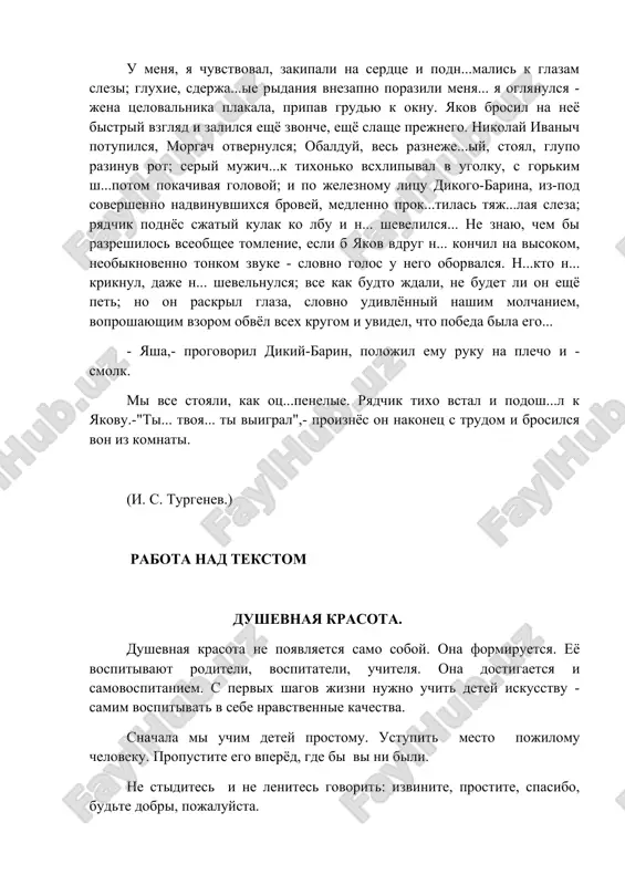 ug n... konchil na visokom, neobiknovenno tonkom zvuke - slovno golos u nego oborvalsya. n...kto n... kriknul, daje n... shevelnulsya; vse kak budto jdali, ne budet li on eshyo pet; no on raskril glaza, slovno udivlyonniy nashim molchaniem, voproshayushim vzorom obvyol vsex krugom i uvidel, chto pobeda bila ego... - yasha,- progovoril dikiy-barin, polojil emu ruku na plecho i - smolk. mi vse stoyali, kak ots...penelie. ryadchik tixo vstal i podosh...l k yakovu.-"ti... tvoya... ti viigral",- proiznyos on nakonets s trudom i brosilsya von iz komnati. (i. s. turgenev.) rabota nad tekstom dushevnaya krasota. dushevnaya krasota ne poyavlyaetsya samo soboy. ona formiruetsya. eyo vospitivayut roditeli, vospitateli, uchitelya. ona dostigaetsya i samovospitaniem. s pervix shagov jizni nujno uchit detey iskusstvu - samim vospitivat v sebe nravstvennie kachestva. snachala mi uchim detey prostomu. ustupit mesto pojilomu cheloveku. propustite ego vperyod, gde bi vi ni bili. ne stidites i ne lenites govorit: izvinite, …