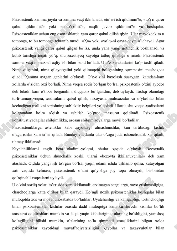 bo’ladilar. ular ruhiyatining o’ziga xos tomonlaridai biri ta’sirotlarni yuqori darajada qabul qilishdir. ular atrofdagilarning hulqidagi kichik xatolar va xususan qo’polliklardan aziyat chekadilar, bevosita kuchli tasirotlarni ham yomon qabul qiladilar, masalan, baland tovush, shovqin, qonni ko’rish va boshqalar. xususan asteniklar yangi sharoitda, tanishlari kam joyda o’zlarini yomon sezadilar. bunday sharoitda ular kamgap bo’lib qoladilar va ikkita gapni bir-biriga qo’shib gapira olmaydilar. oyoqlarini qanday qo’yishni va qo’llarini mima qilishni bilmay qoladilar va o’zining shu holatidan xijolat bo’ladi, o’zini tuban deb xis qiladi. ulardan ba’zilari o’zining ikkilanishlarini yashirmoqchi bo’ladi, lekin buni eplay olmaydi. ularning bu holati atrofdagilarga kulgili ko’rinayotganday tuyuladi. bunday odamlar shilqimlikdan ko’proq xavfsirash va qo’rqishga moyil bo’ladilar. asteniklar uchun eng yomoni bu ko’pchilikning oldiga chiqishdir. asteniklarga xos narsa ta’sirchanlik bo’lib, bu turg'un emas, ya’ni ko’p davom etmaydi. ta’​sirchailik holsizlikka olib keladi va o’z-o’zini koyish va o’z-o’zini ayblash bilan kechadi. asteniklar ko’pincha asab charchashiga moyil, asteniklar o’zlari o’rgangan hayot sharoitlarini saqlashga o’rinadilar …