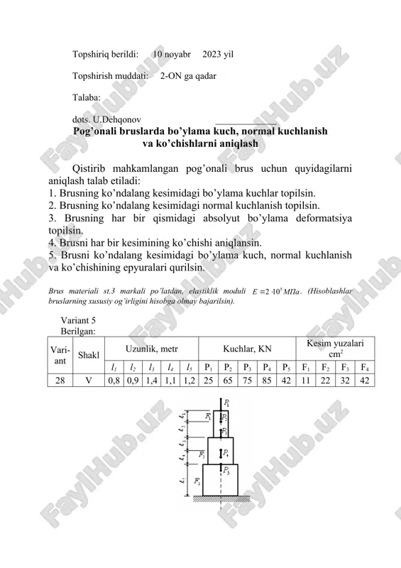 ar bruslarning xususiy og’irligini hisobga olmay bajarilsin). variant 9 berilgan: vari-ant shakl uzunlik, metr kuchlar, kn kesim yuzalari cm2 l1 l2 l3 l4 l5 p1 p2 p3 p4 p5 f1 f2 f3 f4 25 xxv 1,4 1,2 0,8 0,9 1,2 80 90 110 75 65 10 24 32 38 topshiriq berildi: 10 noyabr 2023 yil topshirish muddati: 2-on ga qadar talaba: dots. u.dehqonov _____________ pog’onali bruslarda bo’ylama kuch, normal kuchlanish va ko’chishlarni aniqlash qistirib mahkamlangan pog’onali brus uchun quyidagilarni aniqlash talab etiladi: 1. brusning ko’ndalang kesimidagi bo’ylama kuchlar topilsin. 2. brusning ko’ndalang kesimidagi normal kuchlanish topilsin. 3. brusning har bir qismidagi absolyut bo’ylama deformatsiya topilsin. 4. brusni har bir kesimining ko’chishi aniqlansin. 5. brusni ko’ndalang kesimidagi bo’ylama kuch, normal kuchlanish va ko’chishining epyuralari qurilsin. brus materiali st.3 markali po’latdan, elastiklik moduli . (hisoblashlar bruslarning xususiy og’irligini hisobga olmay bajarilsin). variant 10 berilgan: vari-ant shakl uzunlik, metr kuchlar, kn kesim yuzalari …